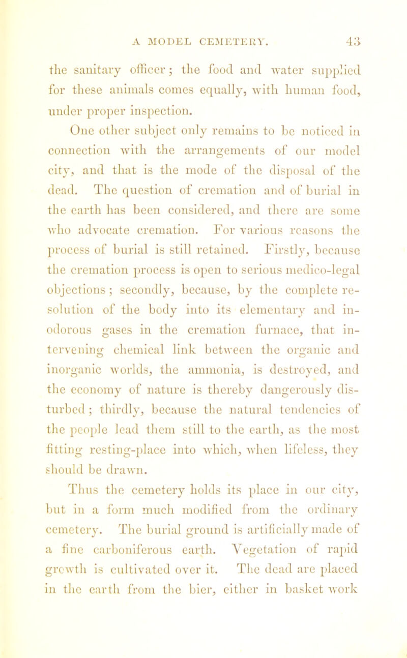the sanitary officer; the food and water supplied for these animals comes equally, with human food, under proper inspection. One other subject only remains to be noticed in connection with the arrangements of our model city, and that is the mode of the disposal of the dead. The question of cremation and of burial in the earth has been considered, and there are some who advocate cremation. For various reasons the process of burial is still retained. Firstly, because the cremation process is open to serious medico-legal objections ; secondly, because, by the complete re- solution of the body into its elementary and in- odorous gases in the cremation furnace, that in- tervening chemical link between the organic and inorganic worlds, the ammonia, is destroyed, and the economy of nature is thereby dangerously dis- turbed ; thirdly, because the natural tendencies of the people lead them still to the earth, as the most fitting resting-place into which, when lifeless, they should be drawn. Thus the cemetery holds its place in our city, but in a form much modified from the ordinary cemetery. The burial ground is artificially made of a fine carboniferous earth. Vegetation of rapid growth is cultivated over it. The dead are placed in the earth from the bier, either in basket work