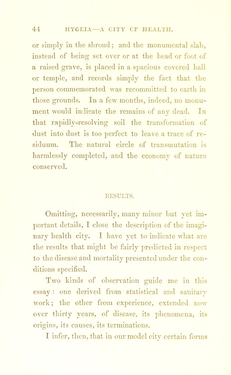 or simply in the shroud ; and the monumental slab, instead of being set over or at the head or foot of a raised grave, is placed in a spacious covered hall or temple, and records simply the fact that the person commemorated was recommitted to earth in those grounds. In a few months, indeed, no monu- ment would indicate the remains of any dead. In that rapidly-resolving soil the transformation of dust into dust is too perfect to leave a trace of re- siduum. The natural circle of transmutation is harmlessly completed, and the economy of nature conserved. RESULTS. Omitting, necessarily, many minor hut yet im- portant details, I close the description of the imagi- nary health city. I have yet to indicate what are the results that might be fairly predicted in respect to the disease and mortality presented under the con- ditions specified. Two kinds of observation guide me iu this essay: oue derived from statistical and sanitarv work; the other from experience, extended now over thirty years, of disease, its phenomena, its origins, its causes, its terminations. I infer, then, that in our model city certain forms