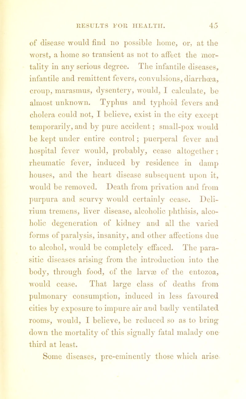 of disease would find no possible home, or, at the worst, a home so transient as not to affect the mor- tality in any serious degree. The infantile diseases, infantile and remittent fevers, convulsions, diarrhoea, croup, marasmus, dysentery, would, I calculate, be almost unknown. Typhus and typhoid fevers and cholera could not, I believe, exist in the city except temporarily, and by pure accident; small-pox would be kept under entire control; puerperal fever and hospital fever would, probably, cease altogether ; rheumatic fever, induced by residence in damp houses, and the heart disease subsequent upon it, would be removed. Death from privation and from purpura and scurvy would certainly cease. Deli- rium tremens, liver disease, alcoholic phthisis, alco- holic degeneration of kidney and all the varied forms of paralysis, insanity, and other affections due to alcohol, would be completely effaced. The para- sitic diseases arising from the introduction into the body, through food, of the larvae of the entozoa, would cease. That laro;e class of deaths from pulmonary consumption, induced in less favoured cities by exposure to impure air and badly ventilated rooms, Avould, I believe, be reduced so as to bring down the mortality of this signally fatal malady one third at least. Some diseases, pre-eminently those which arise