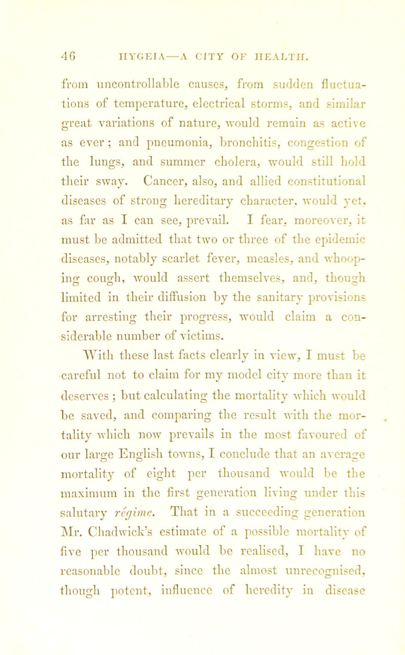 from uncontrollable causes, from sudden fluctua- tions of temperature, electrical storms, and similar great variations of nature, would remain as active as ever ; and pneumonia, bronchitis, congestion of the lungs, and summer cholera, would still hold their sway. Cancer, also, and allied constitutional diseases of strong hereditary character, would yet, as far as I can see, prevail. I fear, moreover, it must be admitted that two or three of the epidemic diseases, notably scarlet fever, measles, and whoop- in g: cousrh, would assert themselves, and, though limited in their diffusion by the sanitary provisions for arresting their progress, would claim a con- siderable number of victims. With these last facts clearly in view, I must be careful not to claim for my model city more than it deserves ; but calculating the mortality which would be saved, and comparing the result with the mor- tality which now prevails in the most favoured of our larire English towns, I conclude that an average mortality of eight per thousand would be the maximum in the first generation living under this salutary regime. That in a succeeding generation Mr. Chadwick’s estimate of a possible mortality of five per thousand would be realised, I have no reasonable doubt, since the almost unrecognised, though potent, influence of heredity in disease