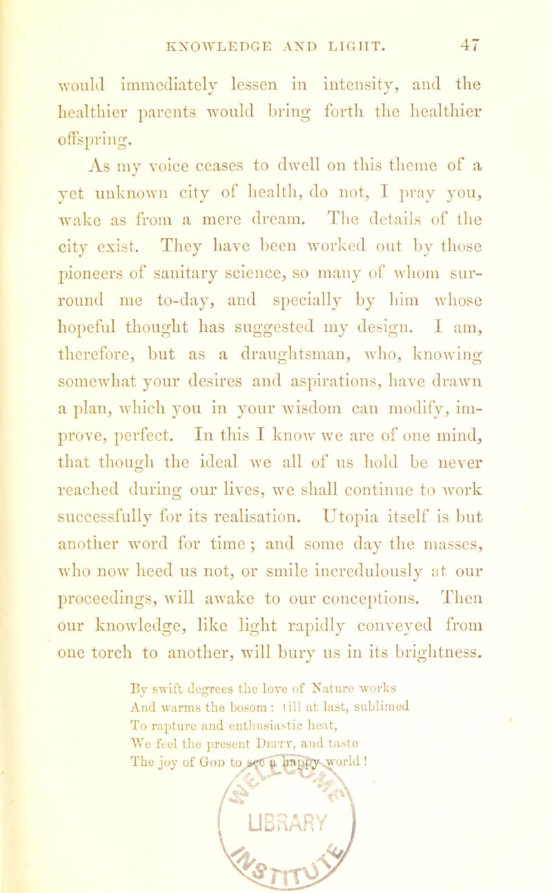 would immediately lessen in intensity, and the healthier parents would bring forth the healthier As my voice ceases to dwell on this theme of a yet unknown city of health, do not, I pray you, wake as from a mere dream. The details of the city exist. They have been worked out by those pioneers of sanitary science, so many of whom sur- round me to-day, and specially by him whose hopeful thought has suggested my design. I am, therefore, but as a draughtsman, who, knowing somewhat your desires and aspirations, have drawn a plan, which you in your wisdom can modify, im- prove, perfect. In this I know we are of one mind, that though the ideal we all of us hold be never reached during our lives, we shall continue to work successfully for its realisation. Utopia itself is but another word for time ; and some day the masses, who now heed us not, or smile incredulously at our proceedings, will awake to our conceptions. Then our knowledge, like light rapidly conveyed from one torch to another, will bury us in its brightness. offspring. By swift degrees the love of Nature works And warms the bosom: till at last, sublimed To rapture and enthusiastic heat, Wo feel the present Dkity, and taste