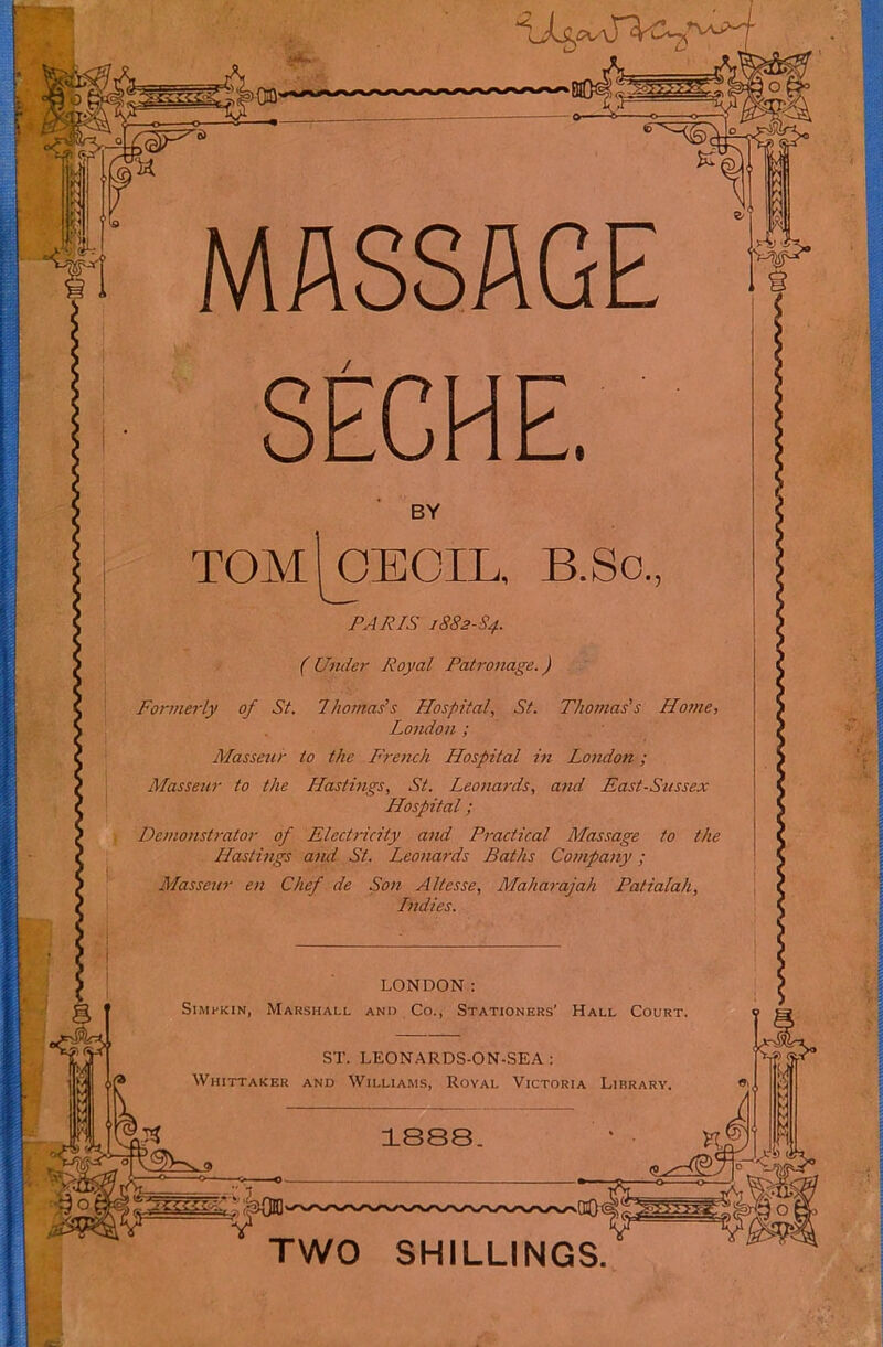 mi MASSAGE SECHE. BY TOM CECIL, B.So., PJJ?/S 1882-S4. ( Under Royal Patronage. ) Fornm-ly of St. Thomas's Hospital, St. Thomas's Home, London ; Masseur to the L'remh Hospital in London ; Masseur to the Hastings, St. Leonards, and East-Sussex Hospital ; Demonstrator of Electricity and Practical Massage to the Hastings and St. Leonards Baths Company ; Massettr en Chef de Son Altesse, Maharajah Patialah, Lndies. Il LONDON : SiMi-KiN, Marshall anu Co., Stationers’ Hall Court. fi •il n ST. LEONARDS-ON-SEA : Whittaker and Williams, Royal Victoria Library. TWO SHILLINGS.