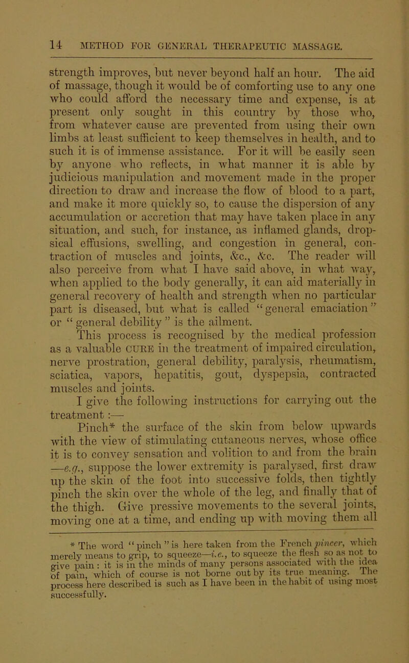 strength improves, but never beyond half an hour. The aid of massage, though it would be of comforting use to any one who could afford the necessary time and expensc, is at présent only sought in this country by those who, from whatever cause are prevented from using their own limbs at least sufficient to keep themselves in liealth, and to such it is of immense assistance. For it will be easily seen by anyone who refiects, in what manner it is able by judicious manipulation and movcment made in the proper direction to draw and increase the flow of blood to a part, and make it more quickly so, to cause the dispersion of any accumulation or accretion that may hâve taken place in any situation, and such, for instance, as inflamed glands, drop- sical effusions, swelling, and congestion in general, con- ti’action of muscles and joints, &c., &c. The reader vdll also perceive from what I hâve said above, in what way, whcn applied to the body generally, it can aid materially in general recovery of health and strength when no particular part is diseased, but what is called “ general émaciation or “ general debility ” is the ailment. This process is recognised by the medical profession as a valuable cure in the treatment of impaired circulation, nerve prostration, general debility, paralysis, rheumatism, sciatica, vapors, hepatitis, goût, dyspepsia, contracted muscles and joints. I give the following instructions for carrying ont the treatment :— Finch* the surface of the skin from below upwards with the view of stimulating cutaneous nerves, whose office it is to convey sensation and volition to and from the brain —e./7., suppose the lower extremity is paralysed, first draw up the skin of the foot into successive folds, then tightly pinch the skin over the whole of the leg, and finally that of the thigh. Give pressive movements to the several joints, moving one at a time, and ending up with moving them ail * The Word “ pinch ” is here taken from the French «/nccr, which merely means to grip, to squeeze—i.c., to squeeze the fiesh so as not to eive pain : it is in the ininds of many persons associated vnth the idea of pain, which of course is not borne outby its true meaning. ihe process here described is such as I hâve been in the habit of using iiiost succe.ssfully.