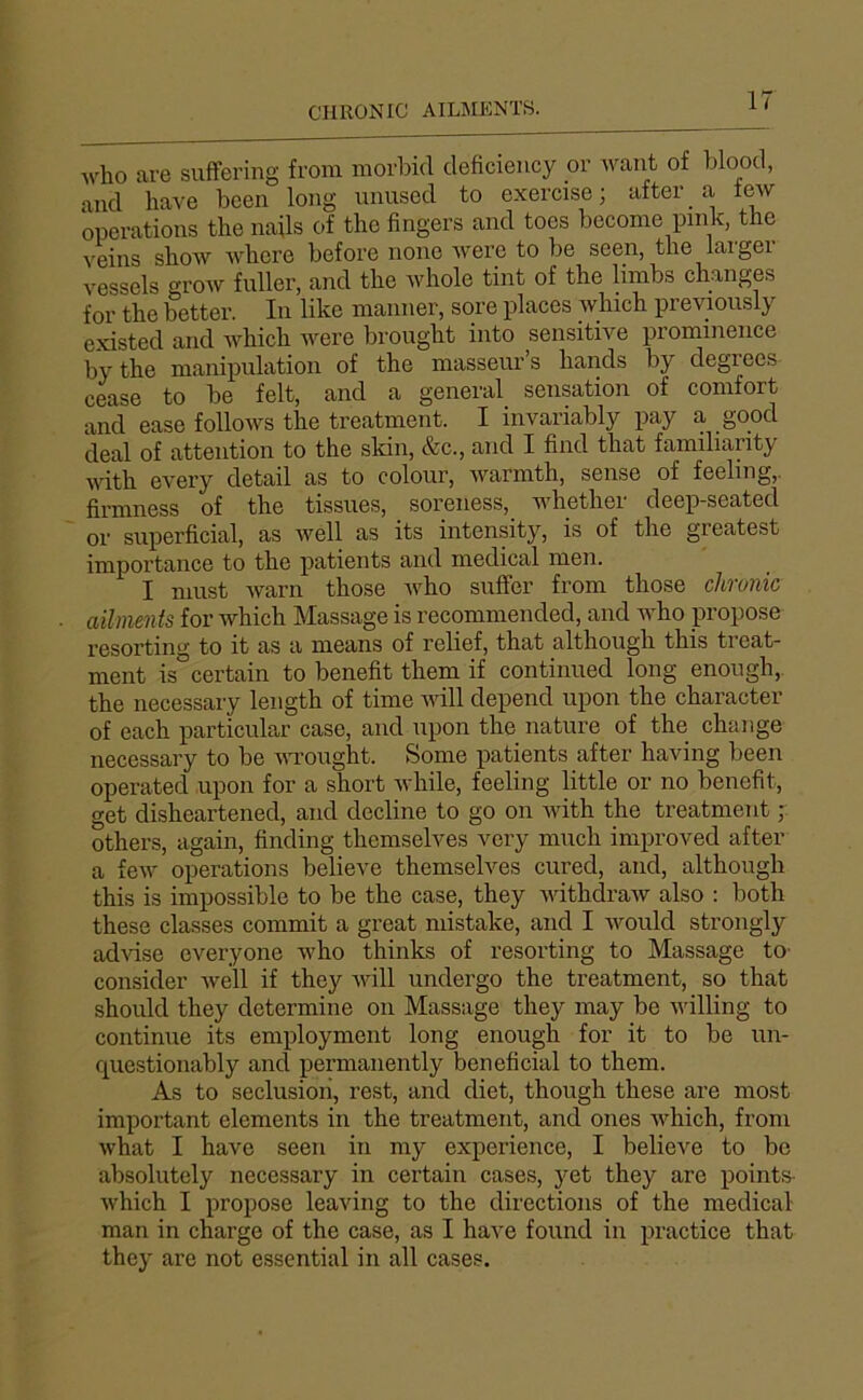 CHRONIC AILMENTS. Avho are suffering from morbid deficiency or want of blood, and bave been long unuscd to exercise; after a tew operations the nails of the Angers and toes become pink, tne veins sliow Avbcre before noue Avere to be seen, tlie laigei vessels groAV fuller, and the Avhole tint of the limbs changes for the better. In like manner, sore places winch previonsly existed and Avhich ivere brought into sensitive prominence bythe manipulation of the masseur’s hands by degrees cease to be felt, and a general sensation of comfort and ease follows the treatment. I invariably pay a good deal of attention to the skin, &c., and I find that familianty Avith every detail as to colour, Avarmth, sense of feeling,. firmness of the tissues, soreness, whether deep-seated or superficial, as Avell as its intensity, is of the greatest importance to the patients and medical men. I nmst Avarn those Avho suffer from those chronic aliments for which Massage is recommended, and Avho propose resorting to it as a means of relief, that although this treat- ment is certain to benefit them if continued long enongh,. the necessary length of time aaûII dépend upon the character of each j)articular case, and upon the nature of the change necessary to be An’ought. Some patients after having been operated upon for a short Avhile, feeling little or no benefit, get disheartened, and décliné to go on Avith the treatment ; others, again, finding themselves very much improved after a feAV operations believe themselves cured, and, although this is impossible to be the case, they AvithdraAv also : both these classes commit a great mistake, and I Avould strongly adAÛse cveryone Avho thinks of resorting to Massage to- consider Avell if they Avill undergo the treatment, so that should they détermine on Massage they may be Avilling to continue its employment long enough for it to be un- questionably and permanently bénéficiai to them. As to séclusion, rest, and diet, though these are most important éléments in the treatment, and ones Avhich, from Avhat I hâve seen in my expérience, I believe to bc absolutely necessary in certain cases, yet they are points- Avhich I propose leaving to the dii'ections of the medical man in charge of the case, as I hâve found in practice that they are not essential in ail cases.