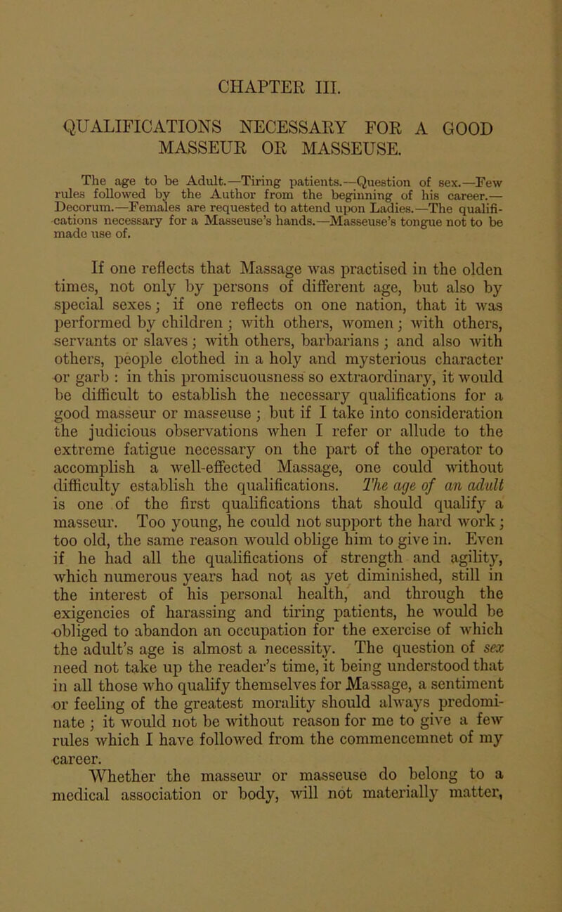 CHAPTER III. QUALIFICATIONS NECESSARY FOR A GOOD MASSEUR OR MASSEUSE. The âge to be Adult.—Tiring patients.—Question of sex.—Few rules foUowed by the Author from the beginning of his career.— Décorum.—Females are requested to attend upon Ladies.—The qualifi- cations necessary for a Masseuse’s hands.—Masseuse’s tongue not to be made use of. If one refiects that Massage was practised in the olden times, not only by persons of different âge, but also by spécial sexes; if one refiects on one nation, that it was performed by children ; with others, women ; tvith othei's, servants or slaves ; tvith others, barbarians ; and also with others, people clothed in a holy and mysterious character or garb : in this promiscuousness so extraordinary, it would be difficult to establish the necessary qualifications for a good masseur or masseuse ; but if I take into considération the judicious observations when I refer or allude to the extreme fatigue necessary on the part of the operator to accomplish a well-effected Massage, one could without difficulty establish the qualifications. The âge of an adult is one of the first qualifications that should qualify a masseur. Too young, he could not support the hard work ; too old, the same reason would oblige him to give in. Even if he had ail the qualifications of strength and agility, which numerous years had nof; as yet diminished, still in the interest of his personal health, and through the exigencies of harassing and tiring patients, he would be obliged to abandon an occupation for the exercise of which the adult’s âge is almost a necessity. The question of sex need not take up the reader’s time, it hein g understood that in ail those who qualify themselves for Massage, a sentiment or feeling of the greatest morality should always predomi- nate ; it would not be without reason for me to give a few rules which I hâve followed from the commencemnet of my career. Whether the masseur or masseuse do belong to a medical association or body, will not materially matter,