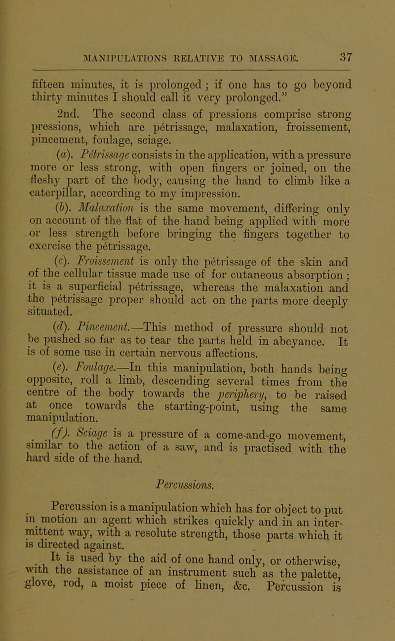 fifteen minutes, it is prolongée! ; if one lias to go beyond thirty minutes I sbould call it very prolonged.” 2nd. The second class of pressions comprise strong pressions, lyhich are pétrissage, malaxation, froissement, liincement, foulage, sciage. (cl). Pétrissage consists in the application, ivith a pressure more or less strong, with ojien Angers or joined, on the fleshy part of the body, causing the hand to climb like a Caterpillar, according to my impression. (h). Malaxation is the same movement, dilfering only on account of the flat of the hand being applied with more or less strength before bringing the Angers together to exercise the pétrissage. (c). Froissement is only the ^létrissage of the skin and of the cellular tissue made use of for cutaneous absorption ; it is a superAcial pétrissage, ivhereas the malaxation and the pétrissage proper should act on the parts more deeply situated. (cl). Pincement.—This method of jiressure should not be pushed so far as to tear the parts held in abeyance. It is of some use in certain nervous affections. (e). Foulage.—In this manipulation, both hands being opposite, roll a limb, descending several times from the centre of the body towards the peripliery, to be raised at once towards the starting-point, using the same manipulation. . (f)- Sciage is a pressure of a come-and-go movement, similar to the action of a saw, and is practised ■nuth the hard side of the hand. Percussions. Percussion is a manipulation which has for object to put in motion an agent which strikes quickly and in an inter- mittent way, with a resolute strength, those parts which it is directed against. • n used by the aid of one hand only, or otherivise, with the assistance of an instrument such as the palette, :glove, rod, a moist piece of liiien, &c, Pisreussion is