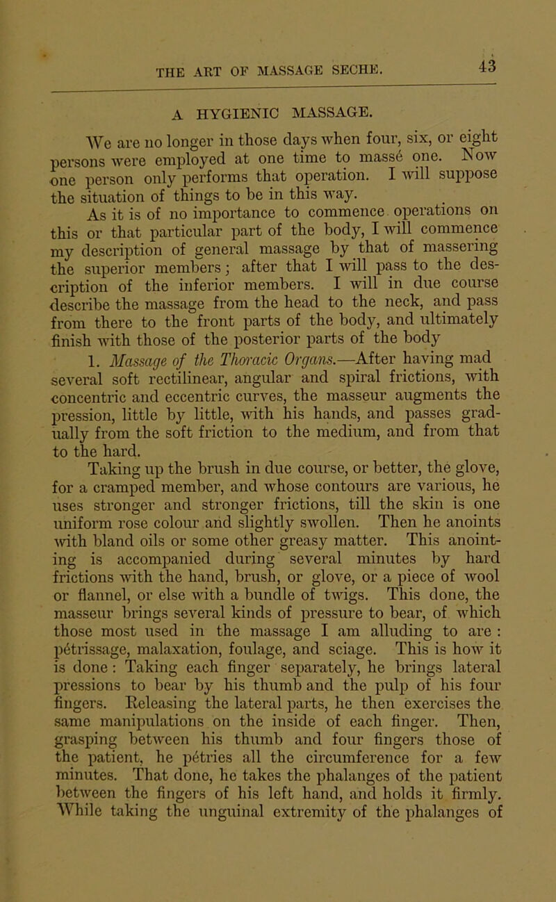 A HYGIENIC MASSAGE. We are no longer in those days when four, six, or eight pei’sons were eniployed at one time to massé one. Now one person only performs that operation. I will suppose the situation of things to be in this Avay. As it is of no importance to commence operations on this or that particular part of the body, I will commence my description of general massage by that of massering the superior members 3 after that I Avill pass to the des- cription of the inferior members. I avüI in due course describe the massage from the head to the neck, and pass from there to the front parts of the body, and ultimately finish wdth those of the posterior parts of the body 1. Massage of the Thomcic Organs.—After haying ma,d several soft rectilinear, angular and spiral frictions, Avith concentric and eccentric curA^es, the masseur augments the pression, little by little, Avith his hands, and passes grad- ually from the soft friction to the medium, and from that to the hard. Taking up the brush in due course, or better, the glove, for a cramped member, and Avhose contours are varions, he uses stronger and stronger frictions, till the skin is one uniform rose colour and slightly SAVollen. Then he anoints Avith bland oils or some other greasy matter. This anoint- ing is accompanied during several minutes by hard frictions AAÛth the hand, brush, or glove, or a piece of avooI or flannel, or else Avith a bundle of tAvigs. This done, the masseur brings several kinds of pressure to bear, of AA^hich those most used in the massage I am alluding to are ; pétrissage, malaxation, foulage, and sciage. This is hoAV it is done : Taking each finger separately, he brings latéral pressions to bear by his thumb and the pulp of his four fingers. Eeleasing the latéral parts, he then exercises the same manipulations on the inside of each finger. Then, grasping betAveen his thumb and four fingers those of the patient, he pétries ail the circumference for a foAV minutes. That done, he takes the phalanges of the patient betAveen the fingers of his left hand, and holds it firmly. While taking the unguinal extremity of the phalanges of