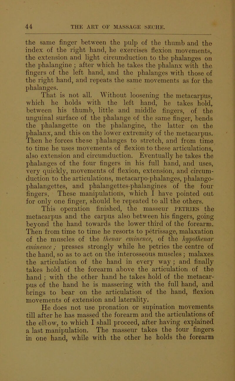 the same finger between the iRili) of the thiimb and tho index of the right hand, he exercises flexion movements, the extension and light circumduction to tho phalanges on the phalangine ; after which he takes the phalanx with the Angers of the left hand, and the phalanges with those of the right hand, and repeats the same movements as for the phalanges. That is not ail. Without loosening the metacarpus, Avhich he holds with the left hand, he takes hold,. between his thumb, little and middle Angers, of the unguinal surface of the phalange of the same Anger, bends the phalangette on the phalangine, the latter on the phalanx, and this on the lower extremity of the metacarpus. Then he forces the se phalanges to stretch, and from time to time he uses movements of Aexion to these articulations, also extension and circumduction. Eventually he takes the phalanges of the four Angers in his full hand, and uses, very quickly, movements of flexion, extension, and circum- duction to the articulations, metacarpo-phalanges, phalango- phalangettes, and phalangettes-phalangines of the four Angers. These manipulations, which I hâve pointed ont for only one Anger, should be repeated to ail the others. This operation Anished, the masseur petries the metacarpus and the carpus also between his Angers, going beyond the hand towards the lower third of the forearm. Then from time to time he resorts to pétrissage, malaxation of the muscles of the thenar eminence, of the hypothenar eminence ; presses strongly while he petries the centre of the hand, so as to act on the interosseous muscles ; malaxes the articulation of the hand in every way ; and Anally takes hold of the forearm above the articulation of the hand ; with the other hand he takes hold of the metacar- pus of the hand he is massering with the full hand, and brings to bear on the articulation of the hand, flexion movements of extension and laterality. He does not use pronation or supination movements till after he has massed the forearm and the articulations of the elbow, to which I shall proceed, after having explained a last manipulation, The masseur takes the four Angers in one hand, Avhile with the other he holds the forearm