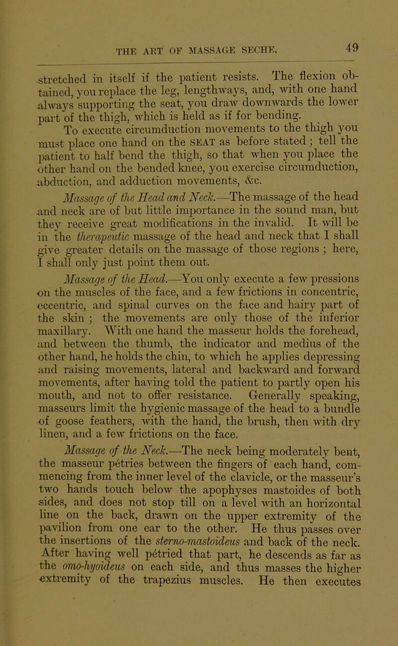 stretchecl in itself if the patient resists. The flexion ob- tained, von replace the leg, lengthways, and, with one hand 4xhvays supporting the seat, you draw downAvards the loAver part of the thigh,'' which is held as if for bending. To execute circnmduction movements to the thigh you niust place one hand on the SEAT as before stated j tell the patient to half bend the thigh, so that M'hen you place the ■other hand on the bended knee, you exercise circumduction, iibduction, and adduction movements, &c. Massage of the Head and Nech.—The massage of the head and neck are of but little importance in the sound man, but they receive great modifications in the invalid. It will be in the therapeutic massage of the head and neck that I shall give greater details on the massage of those régions ; here, I shall only just point them out. Massage of the Head.—You only execute a feAV pressions on the muscles of the face, and a few frictions in concentric, eccentric, and spinal cimyes on the face and hairy part of the skin ; the movements are only those of the inferior maxillary. AVith one hand the masseur holds the forehead, and between the thumb, the indicator and médius of the other hand, he holds the chin, to which he applies depressing and raising movements, latéral and backward and forward movements, after having told the patient to partly open his mouth, and not to ofier résistance. Generally speaking, masseurs limit the hygienic massage of the head to a bundle of goose feathers, Avdth the hand, the brush, then Avith dry linen, and a feAv frictions on the face. Massage of the Neck.—The neck being moderately bent, the masseur pétries betAveen the Angers of each hand, com- mencing from the inner level of the clavicle, or the masseur’s tAvo hands touch beloAv the apophyses mastoides of both sides, and does not stop till on a level Avith an horizontal line on the back, diUAvn on the upper extremity of the pavilion from one ear to the other. He thus passes over the insertions of the sterno-mastoideiis and back of the neck. After having Avell pétried that part, he descends as far as the omchhyoideus on each side, and thus masses the higher extremity of the trapezius muscles. He then executes