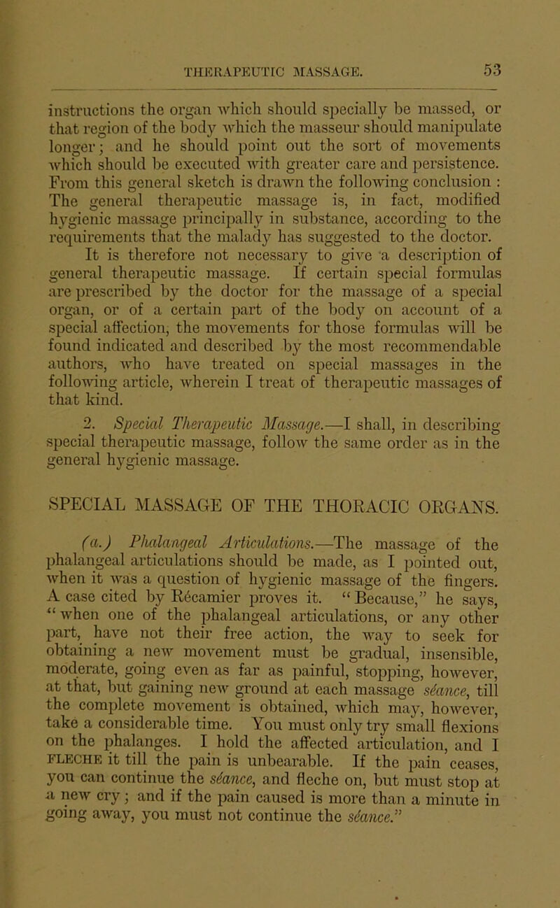 instructions the organ wliich should specially be massed, or that région of the bod}>' which the masseur should manipulate longer; and he should point ont the sort of movements which should be executed with greater care and persistence. From this general sketch is draAvn the follondng conclusion : The general therapeutic massage is, in fact, modified h}'^gienic massage princijially in substance, according to the requirements that the malad}^ has suggested to the doctor. It is therefore not necessary to give 'a description of general therajjeutic massage. If certain sijecial formulas are prescribed by the doctor for the massage of a spécial organ, or of a certain part of the body on account of a spécial affection, the moA^ements for those formulas Avill be found indicated and described by the most recommendable authors, A\ho haAm treated on spécial massages in the folloAAung article, Avherein I treat of therapeutic massages of that kind. 2. Spécial Therapeutic Massage.—I shall, in describing spécial therapeutic massage, folloAv the same order as in the general hygienic massage. SPECIAL MASSAGE OF THE THORACIC ORGANS. (a.) Phalangeal Articulations.—The massage of the phalangeal articulations should be made, as I pointed out, Avhen it Avas a question of hygienic massage of the Angers. A case cited by Récamier proves it. “ Because,” he says, “ Avhen one of the phalangeal articulations, or any other part,_ haA'e not their free action, the AA^ay to seek for obtaining a neA7 movement must be graduai, insensible, moderate, going even as far as painful, stopping, hoAvever, at that, but gaining neAv ground at each massage séance, till the complété moA^ement is obtained, Avhich may, hoAvever, take a considérable time. You must only try small flexions on the phalanges. I hold the affected articulation, and I FLECHE it till the pain is unbearable. If the pain ceases, you can continue the séance, and fléché on, but must stop at a neAV cry ; and if the pain caused is more than a minute in going aAvay, you must not continue the séance.”