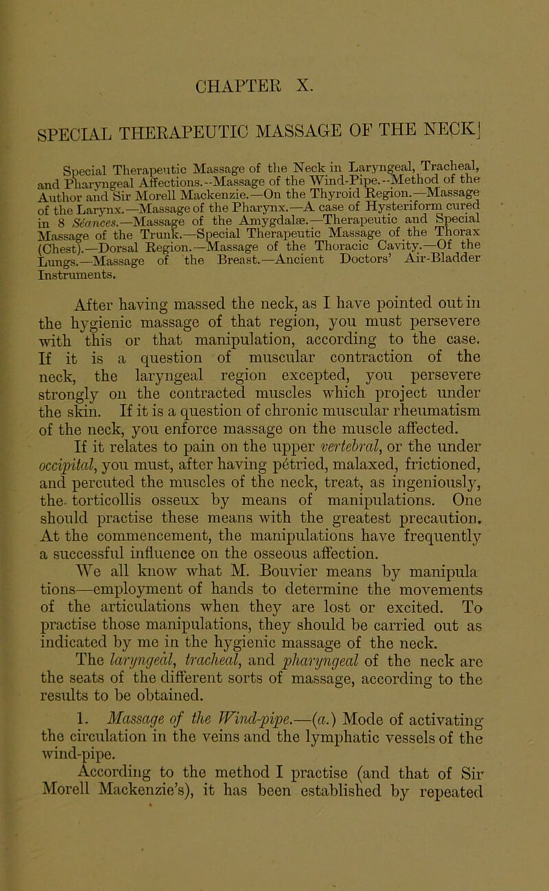 SPECIAL THERAPEUTIC MASSAGE OF THE NECKj Spécial Therapeutic Massage of tlie Neck in Laryngeal, Trachéal, and Pharyngeal Affections.-Massage of the Wind-Pipe.-Method of tho Author and Sir Morell Mackenzie.—On the Thyroid Région.—Massage of the Laryn.x.—Massage of the Pharynx.—A case of Hysteriform cured in 8 S*mce«.—Massage of the Amygdalæ.—Therapeutic and Spécial Massat'e of the Trunk.—Spécial Therapeutic Massage of the Thorax (ChestX—Dorsal Région.—Massage of the Thoracic Cavity.—Of the Lungs.—Massage of the Breast.—Ancient Doctors’ Air-Bladder Instruments, After having massed the neck, as I hâve pointed ont in the hygienic massage of that région, you must persevere with this or that manipulation, according to the case. If it is a question of muscular contraction of the neck, the laryngeal région excepted, you persevere strongly on the contracted muscles which project under the skin. If it is a question of chronic muscular rheumatism of the neck, you enforce massage on the muscle affected. If it relates to pain on the upper vertébral, or the under occipital, you must, after having pétried, malaxed, frictioned, and percuted the muscles of the neck, treat, as irigeniously, the. torticollis osseux hy means of manipulations. One should practise these means with the greatest précaution, At the commencement, the manipulations hâve frequently a successful influence on the osseous afiection. We ail know what M. Bouvier means by manipula tions—employment of hands to détermine the movements of the articulations when they are lost or excited. To practise those manipulations, they should be carried out as indicated by me in the hygienic massage of the neck. The laryngecil, trachéal, and pharyngeal of the neck are the seats of the different sorts of massage, according to the results to be obtained. 1. Massage of the JVincl-pipe.—{a.) Mode of activating the circulation in the veins and the lymphatic vessels of the wind-pipe. According to the method I practise (and that of Sir Morell Mackenzie’s), it has been established by repeated