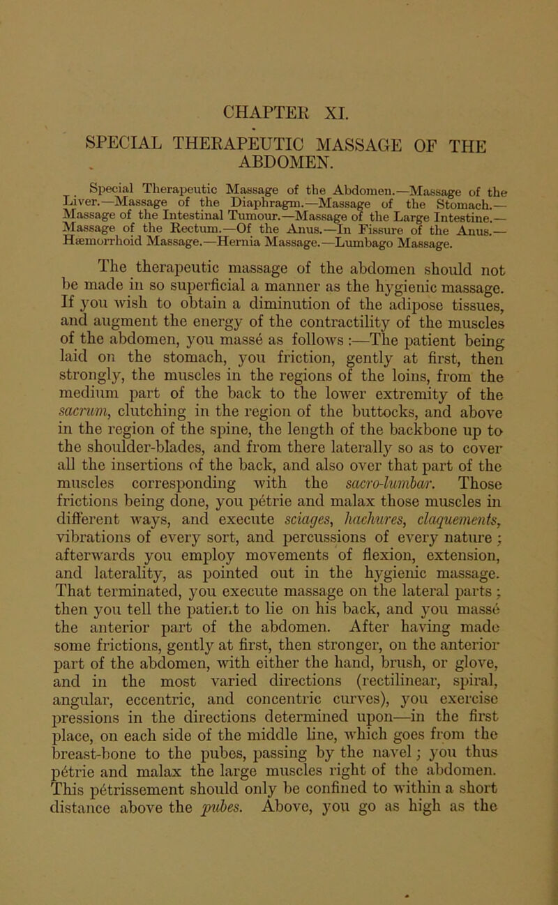 SPECIAL THERAPEUTIC MASSAGE OF THE ABDOMEN. Spécial Therapeutic Massage of tbe Abdomen.—Ma.ssage of the Liver.—Massage of the Diaphragm.—Massage of the Stomach.— Massage of the Intestinal Tumour.—Massage of the Large Intestine.— Massage of the Rectum.—Of the Anus.—In Fissure of the Anus.— Hæmorrhoid Massage.—Hernia Massage.—Lumbago Massage. The therapeutic massage of the abdomen should not be made in so superficial a manner as the hygienic massage. If you wish to obtain a diminution of the adipose tissues, and augment the energy of the contractility of the muscles of the abdomen, you massé as follows :—The patient being laid on the stomach, you friction, gently at first, then strongly, the muscles in the régions of the loins, from the medium part of the back to the lower extremity of the sacmm, clutching in the région of the buttocks, and above in the région of the spine, the length of the backbone up to the shoulder-blades, and from there laterally so as to cover ail the insertions of the back, and also over that part of the muscles corresponding with the sacro-luvibar. Those frictions being done, you pétrie and malax those muscles in different Avays, and execute sciages, hacJmres, claquements, vibrations of every sort, and percussions of every nature ; afterwards you employ movements of flexion, extension, and laterality, as pointed out in the hygienic massage. That terminated, you execute massage on the latéral parts -, then you tell the patierxt to lie on his back, and you massé the anterior part of the abdomen. After having mado some frictions, gently at first, then stronger, on the anterior part of the abdomen, with either the hand, brush, or glove, and in the most varied directions (rectilinear, spiral, angular, eccentric, and concentric ciu’ves), you exercise pressions in the directions determined upon—in the first place, on each side of the middle line, Avhich goes from the breast-bone to the pubes, passing by the navel ; you thus pétrie and malax the large muscles right of the abdomen. This pétrissement should only be confined to within a short distance above the q?ubes. Above, you go as high as the