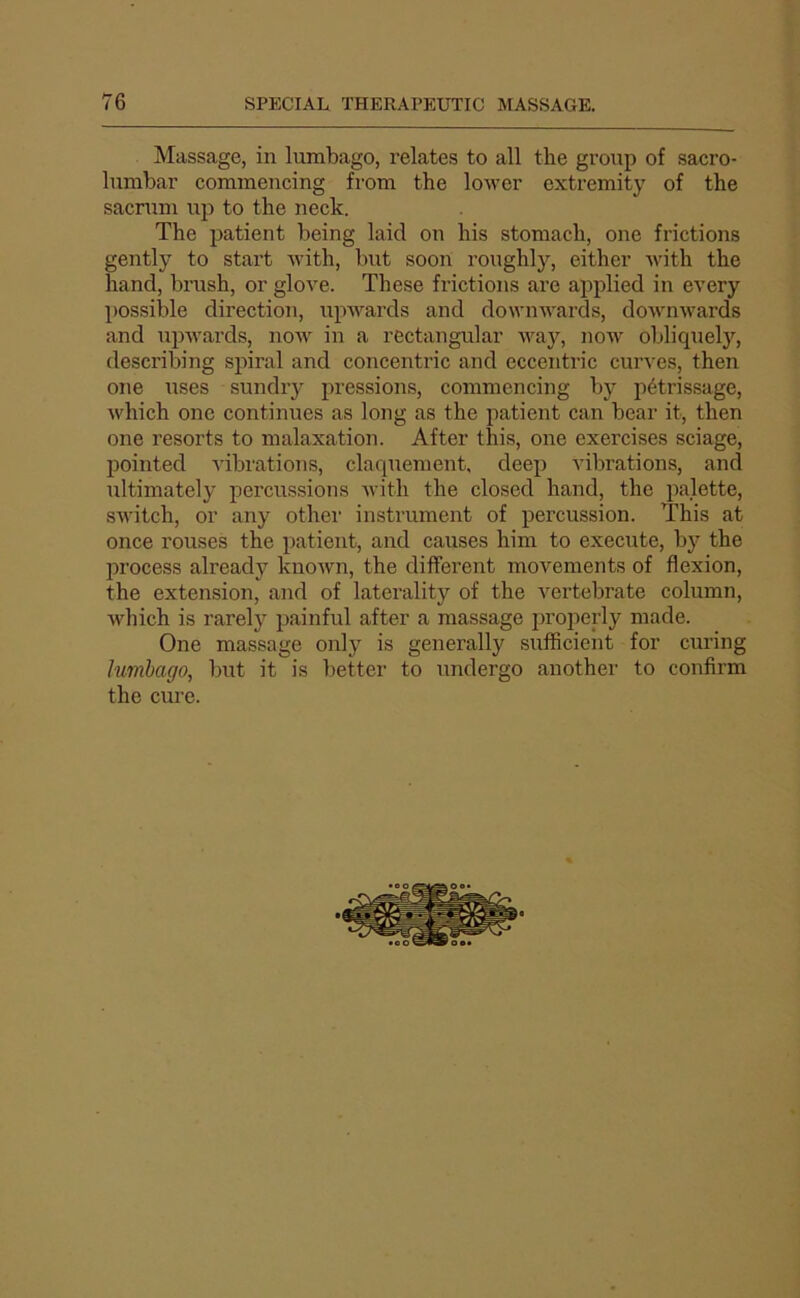 Massage, in lumbago, relates to ail the gronp of sacro- lumbar commencing from the lower extremity of the sacrum up to the neck. The patient being laid ou his stomach, one frictions gently to start with, luit soon roughly, either with the hand, brush, or glove. These frictions are applied in every possible direction, upwards and downwards, downwards and upwards, now in a rectangular way, now obliqnely, describing spiral and concentric and eccentric curves, then one uses sundry pressions, commencing by pétrissage, which one continues as long as the patient can bear it, then one resorts to malaxation. After this, one exercises sciage, pointed vibrations, claquement, deep vibrations, and ultimately percussions -with the closed hand, the palette, switch, or any othei’ instrument of percussion. This at once rouses the patient, and causes him to execute, by the process already kuown, the different movements of flexion, the extension, and of laterality of the vertebrate column, which is rarely painful after a massage ijrojierly made. One massage only is generally sufficient for curing lumbago^ but it is better to undergo another to confirm the cure.