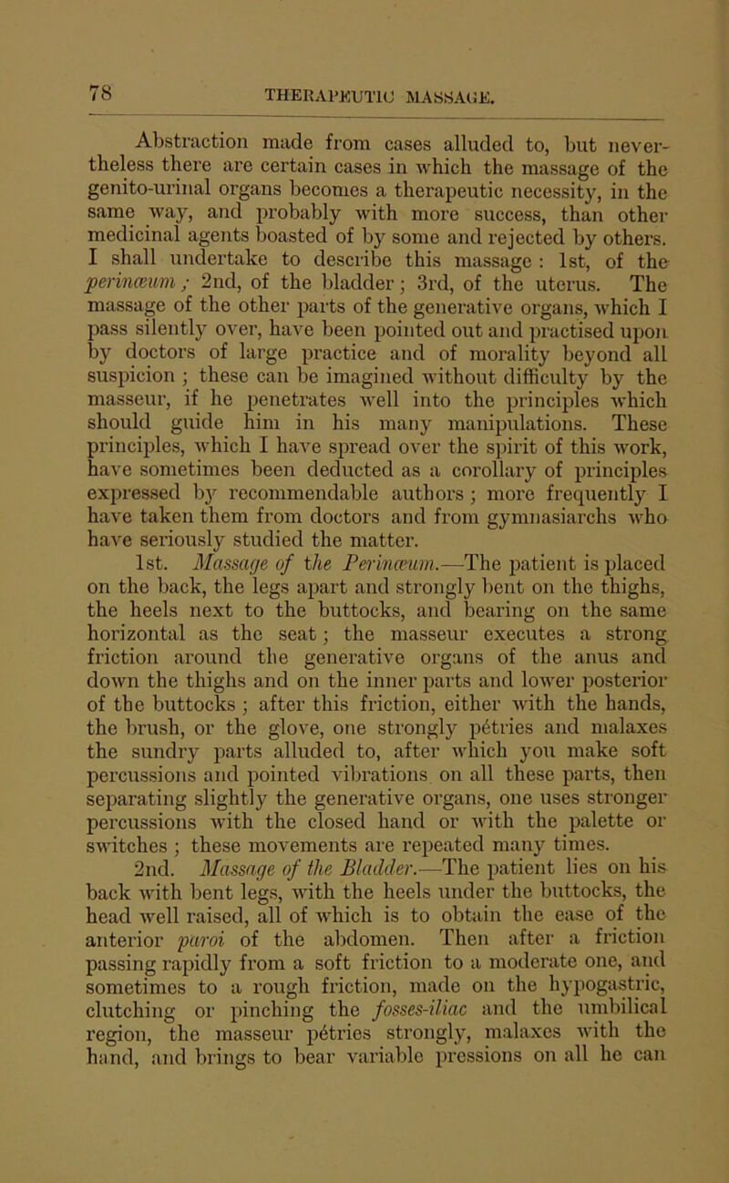 Abstraction made from cases alluded to, but never- theless there are certain cases in which the massage of the genito-urinal organs becomes a therapeutic necessity, in the same way, and probably with more success, than other médicinal agents ÎDoasted of by some and rejected by others. I shall nndertake to describe this massage : Ist, of the perinæum ; 2nd, of the bladder ; 3rd, of the utérus. The massage of the othei' parts of the generative organs, Avhich I pass silently over, hâve been pointed out and practised upon by doctors of large practice and of morality beyond ail suspicion ; these can be imagined without difficulty by the masseur, if lie pénétrâtes ivell into the principles ivhich should guide him in his many manipulations. These principles, which I hâve spread over the spirit of this work, hâve sometimes been deducted as a corollary of principles expressed b}^ recommendable authors ; more frequently I hâve taken them from doctors and from gymnasiarchs who hâve seriously studied the matter. Ist. Massage of the Perincmm.—The patient is placed on the back, the legs apart and strongly bent on the thighs, the heels next to the buttocks, and bearing on the same horizontal as the seat ; the masseur executes a strong friction around the generative organs of the anus and down the thighs and on the inner parts and lower posterior of the buttocks ; after this friction, either with the hands, the brush, or the glove, one strongly pétries and malaxes the sundry parts alluded to, after which you make soft percussions and pointed vibrations on ail these parts, then separating slightly the generative organs, one uses strongei' percussions wdth the closed hand or with the palette or switches ; these movements are rejieated many times. 2nd. Massage of the Bladder.—The patient lies on his back with bent legs, wdth the heels under the buttocks, the head well raised, ail of which is to obtain the ease of the anterior paroi of the abdomen. Then after a friction passing rapidly from a soft friction to a moderate one, and sometimes to a rough friction, made on the hypogastric, clutching or pinching the fosses-iliac and the umbilical région, the masseur pétides strongly, m.alaxes wdth the hand, and brings to bear variable pressions on ail he can