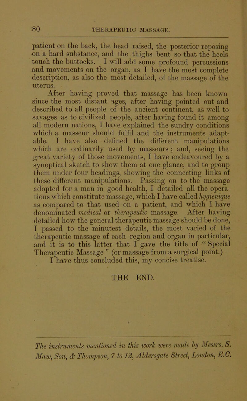 patient on the back, the head raised, the posterior reposing on a hard substance, and the thighs bent so that the heels touch the buttocks. I will add some i^rofound percussions and movements on the organ, as I hâve the most complété description, as also the most detailed, of the massage of the utérus. After having proved that massage lias been known silice the most distant âges, after having pointed out and described to ail people of the ancient continent, as well to savages as to civilized people, after having found it among ail modem nations, I hâve explained the sundr}^ conditions ivhich a masseur shoiild fulfil and the instruments adapt- able. I hâve also defined the difterent manipulations Avhich are ordinarily used by masseurs ; and, seeing the great l’ariety of those movements, I hâve endeavoured by a synoptical sketch to show theni at one glance, and to group them under four headings, shoiving the connecting links of these different manipulations. Passing on to the massage adopted for a man in good healtli, I detailed ail the opera- tions which coiistitute massage, which I hâve called hygiénique as compared to that used on a patient, and ivhich I hâve denominated medical or therajpeutic massage. After having detailed how the general therapeutic massage should be done, I passed to the minutest details, the most varied of the therapeutic massage of each région and organ in particular, and it is to this latter that I gave the title of “ Spécial Therapeutic Massage ” (or massage from a surgical point.) I hai'e thus concluded this, my concise treatise. THE END. The instruments mentioned in this work were mode by Messrs. S. Maw, Son, & Thompson, 7 to 12, Aldersgate Street, London, E.G.