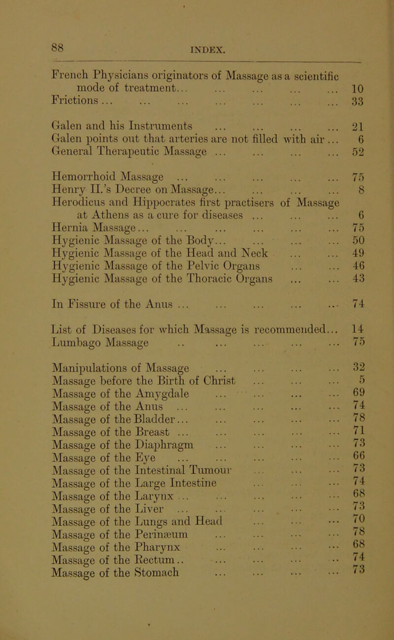 French Pliysiciaus originators of Massage as a scientific mode of treatment... ... ... ... ... 10 Frictions... ... ... ... ... ... ... 33 Galen and his Instruments ... ... ... ... 21 Galen points ont that arteries are not filled with air ... 6 Genei'al Therapeutic Massage ... ... ... ... 52 Hemorrhoid Massage ... ... ... ... ... 75 Henry IL’s Decree on Massage... ... ... ... 8 Herodicus and Hippocrates ürst practisers of Massage at Athens as a cure for diseases ... ... ... 6 Hernia Massage... ... ... ... ... ... 75 Hygienic Massage of the Body... ... ... ... 50 Hygienic Massage of the Head and Neck ... ... 49 Hygienic Massage of the Pelvic Organs ... ... 46 Hygienic Massage of the Thoracic ürgans ... ... 43 In Fissure of the Anus ... ... ... ... 74 List of Diseases for which Massage is Lumbago Massage ecommeuded 14 75 Manipulations of Massage Massage before the Birth of Christ Massage of the Amygdale Massage of the Anus Mas.sage of the Bladder... Massage of the Breast ... Massage of the Diaphragm Massage of the Eye Massage of the Intestinal Tumour Massage of the Large Intestine Massage of the Larynx ... Massage of the Liver ... Massage of the Lungs and Head Massage of the Perinæum Massage of the Pharynx Massage of the Eectum.. Massage of the Stomach 32 5 69 74 78 71 73 66 73 74 68 73 70 78 68 74 73