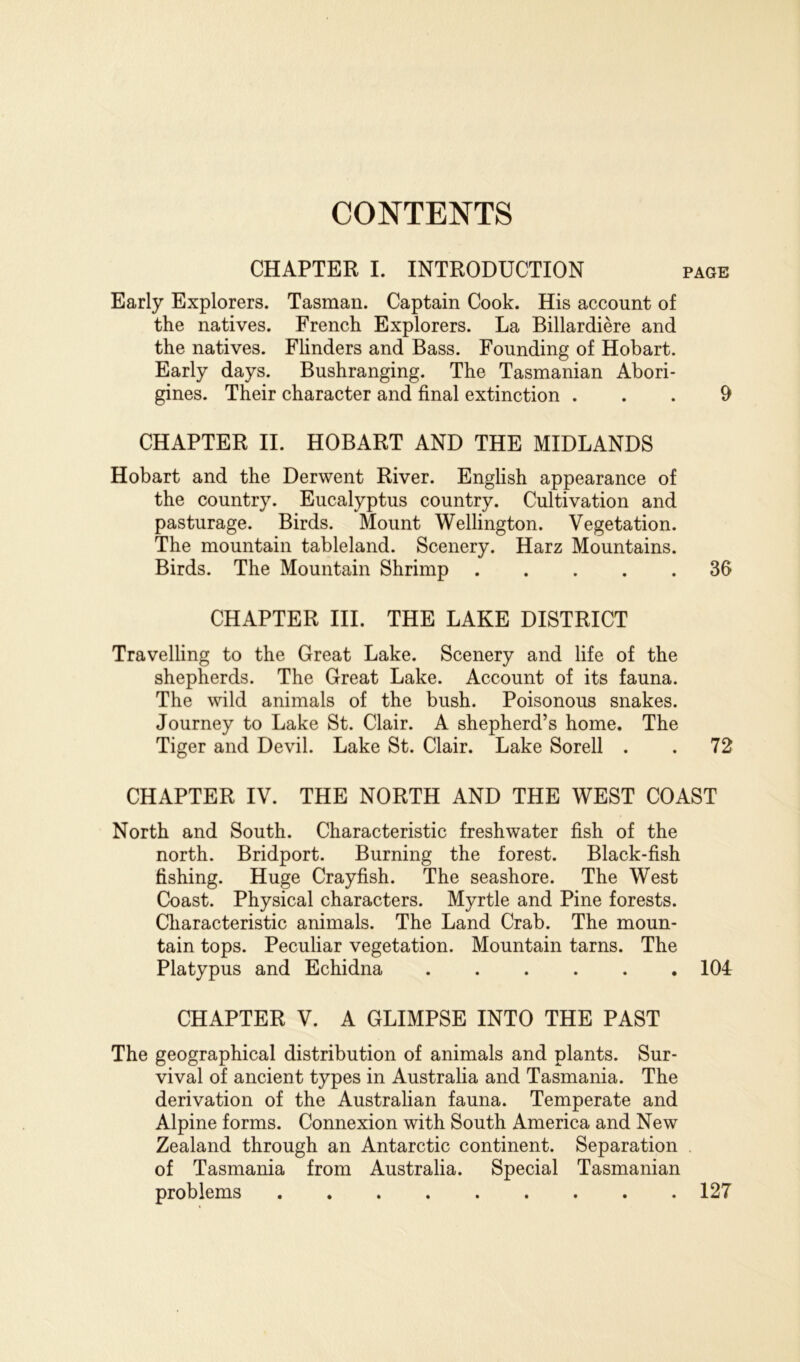 CONTENTS CHAPTER I. INTRODUCTION page Early Explorers. Tasman. Captain Cook. His account of the natives. French Explorers. La Billardiere and the natives. Flinders and Bass. Founding of Hobart. Early days. Bushranging. The Tasmanian Abori- gines. Their character and final extinction ... 9 CHAPTER II. HOBART AND THE MIDLANDS Hobart and the Derwent River. English appearance of the country. Eucalyptus country. Cultivation and pasturage. Birds. Mount Wellington. Vegetation. The mountain tableland. Scenery. Harz Mountains. Birds. The Mountain Shrimp 36 CHAPTER III. THE LAKE DISTRICT Travelling to the Great Lake. Scenery and life of the shepherds. The Great Lake. Account of its fauna. The wild animals of the bush. Poisonous snakes. Journey to Lake St. Clair. A shepherd’s home. The Tiger and Devil. Lake St. Clair. Lake Sorell . . 72 CHAPTER IV. THE NORTH AND THE WEST COAST North and South. Characteristic freshwater fish of the north. Bridport. Burning the forest. Black-fish fishing. Huge Crayfish. The seashore. The West Coast. Physical characters. Myrtle and Pine forests. Characteristic animals. The Land Crab. The moun- tain tops. Peculiar vegetation. Mountain tarns. The Platypus and Echidna 104 CHAPTER V. A GLIMPSE INTO THE PAST The geographical distribution of animals and plants. Sur- vival of ancient types in Australia and Tasmania. The derivation of the Australian fauna. Temperate and Alpine forms. Connexion with South America and New Zealand through an Antarctic continent. Separation . of Tasmania from Australia. Special Tasmanian problems 127