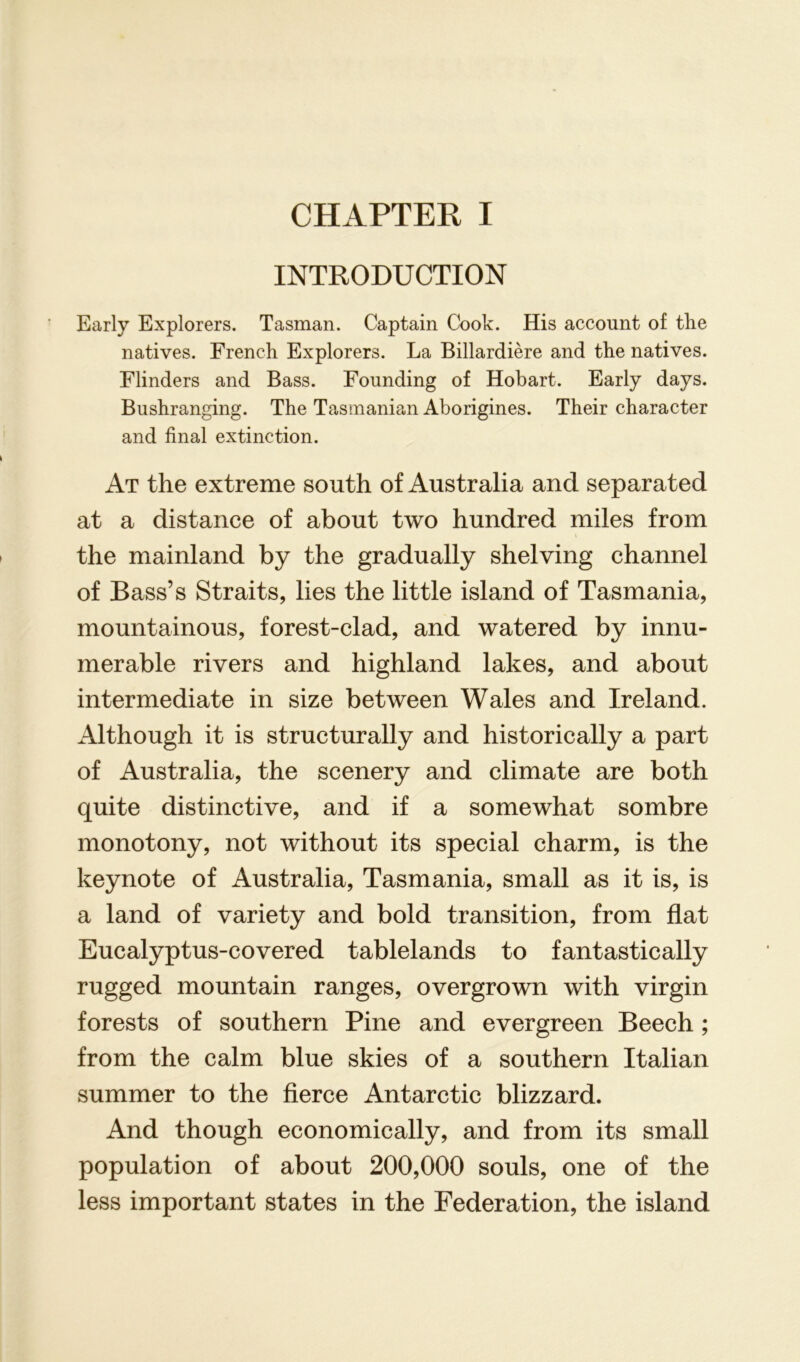 CHAPTER I INTRODUCTION Early Explorers. Tasman. Captain Cook. His account of the natives. French Explorers. La Billardiere and the natives. Flinders and Bass. Founding of Hobart. Early days. Bushranging. The Tasmanian Aborigines. Their character and final extinction. At the extreme south of Australia and separated at a distance of about two hundred miles from the mainland by the gradually shelving channel of Bass’s Straits, lies the little island of Tasmania, mountainous, forest-clad, and watered by innu- merable rivers and highland lakes, and about intermediate in size between Wales and Ireland. Although it is structurally and historically a part of Australia, the scenery and climate are both quite distinctive, and if a somewhat sombre monotony, not without its special charm, is the keynote of Australia, Tasmania, small as it is, is a land of variety and bold transition, from flat Eucalyptus-covered tablelands to fantastically rugged mountain ranges, overgrown with virgin forests of southern Pine and evergreen Beech; from the calm blue skies of a southern Italian summer to the fierce Antarctic blizzard. And though economically, and from its small population of about 200,000 souls, one of the less important states in the Federation, the island