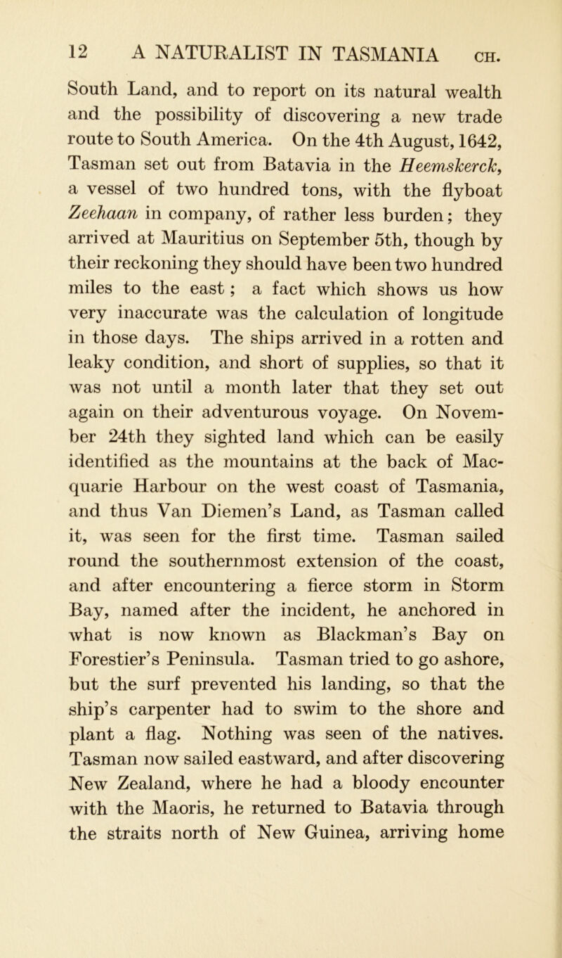 South Land, and to report on its natural wealth and the possibility of discovering a new trade route to South America. On the 4th August, 1642, Tasman set out from Batavia in the Heemskerck, a vessel of two hundred tons, with the flyboat Zeehaan in company, of rather less burden; they arrived at Mauritius on September 5th, though by their reckoning they should have been two hundred miles to the east; a fact which shows us how very inaccurate was the calculation of longitude in those days. The ships arrived in a rotten and leaky condition, and short of supplies, so that it was not until a month later that they set out again on their adventurous voyage. On Novem- ber 24th they sighted land which can be easily identified as the mountains at the back of Mac- quarie Harbour on the west coast of Tasmania, and thus Van Diemen’s Land, as Tasman called it, was seen for the first time. Tasman sailed round the southernmost extension of the coast, and after encountering a fierce storm in Storm Bay, named after the incident, he anchored in what is now known as Blackman’s Bay on Forestier’s Peninsula. Tasman tried to go ashore, but the surf prevented his landing, so that the ship’s carpenter had to swim to the shore and plant a flag. Nothing was seen of the natives. Tasman now sailed eastward, and after discovering New Zealand, where he had a bloody encounter with the Maoris, he returned to Batavia through the straits north of New Guinea, arriving home