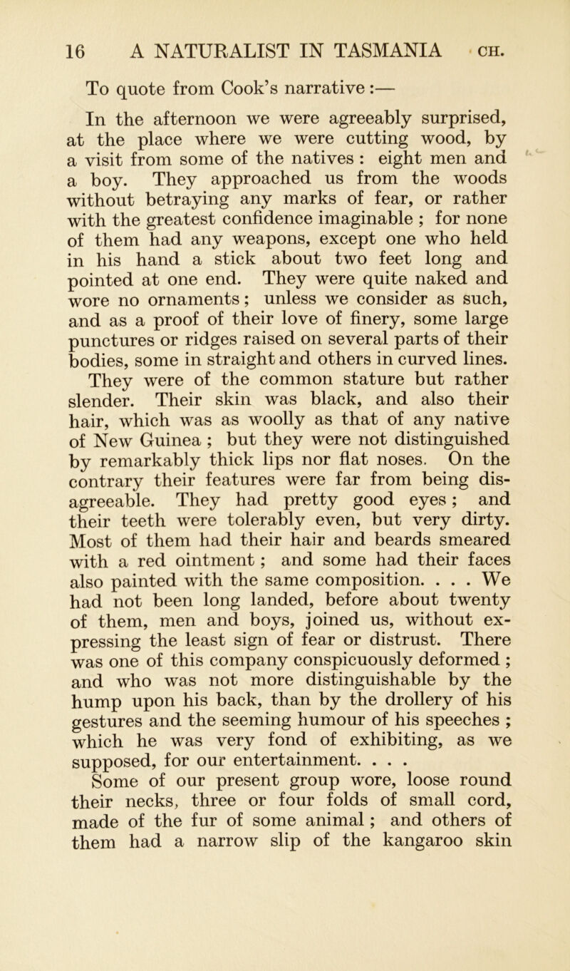 To quote from Cook’s narrative :— In the afternoon we were agreeably surprised, at the place where we were cutting wood, by a visit from some of the natives : eight men and a boy. They approached us from the woods without betraying any marks of fear, or rather with the greatest confidence imaginable ; for none of them had any weapons, except one who held in his hand a stick about two feet long and pointed at one end. They were quite naked and wore no ornaments; unless we consider as such, and as a proof of their love of finery, some large punctures or ridges raised on several parts of their bodies, some in straight and others in curved lines. They were of the common stature but rather slender. Their skin was black, and also their hair, which was as woolly as that of any native of New Guinea ; but they were not distinguished by remarkably thick lips nor flat noses. On the contrary their features were far from being dis- agreeable. They had pretty good eyes; and their teeth were tolerably even, but very dirty. Most of them had their hair and beards smeared with a red ointment; and some had their faces also painted with the same composition. ... We had not been long landed, before about twenty of them, men and boys, joined us, without ex- pressing the least sign of fear or distrust. There was one of this company conspicuously deformed ; and who was not more distinguishable by the hump upon his back, than by the drollery of his gestures and the seeming humour of his speeches ; which he was very fond of exhibiting, as we supposed, for our entertainment. . . . Some of our present group wore, loose round their necks, three or four folds of small cord, made of the fur of some animal; and others of them had a narrow slip of the kangaroo skin