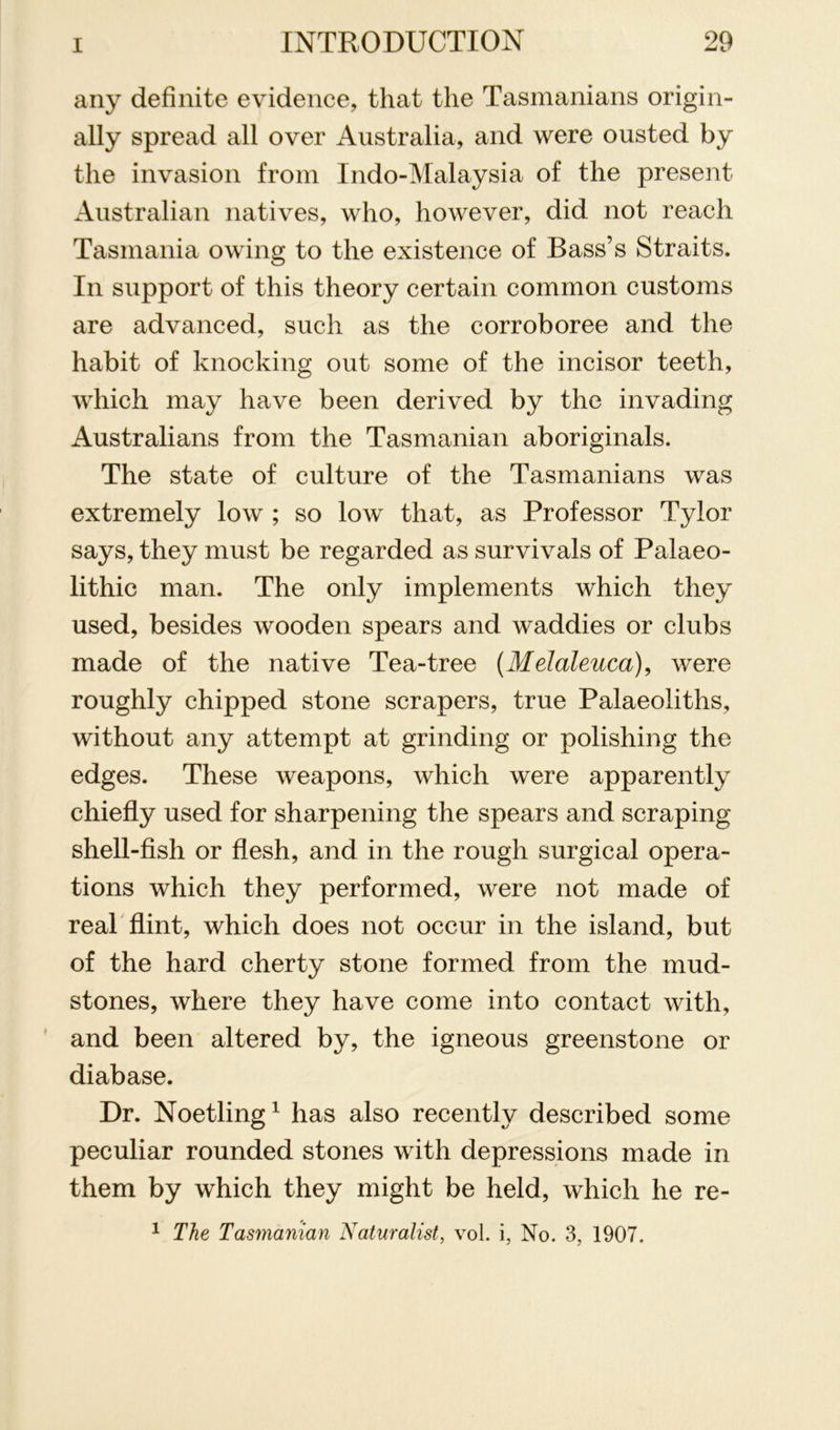 any definite evidence, that the Tasmanians origin- ally spread all over Australia, and were ousted by the invasion from Indo-Malaysia of the present Australian natives, who, however, did not reach Tasmania owing to the existence of Bass’s Straits. In support of this theory certain common customs are advanced, such as the corroboree and the habit of knocking out some of the incisor teeth, which may have been derived by the invading Australians from the Tasmanian aboriginals. The state of culture of the Tasmanians was extremely low ; so low that, as Professor Tylor says, they must be regarded as survivals of Palaeo- lithic man. The only implements which they used, besides wooden spears and waddies or clubs made of the native Tea-tree {Melaleuca), were roughly chipped stone scrapers, true Palaeoliths, without any attempt at grinding or polishing the edges. These weapons, which were apparently chiefly used for sharpening the spears and scraping shell-fish or flesh, and in the rough surgical opera- tions which they performed, were not made of real flint, which does not occur in the island, but of the hard cherty stone formed from the mud- stones, where they have come into contact with, ' and been altered by, the igneous greenstone or diabase. Dr. Noetling^ has also recently described some peculiar rounded stones with depressions made in them by which they might be held, which he re- 1 The Tasrnanian Naturalist, vol. i, No. 3, 1907.