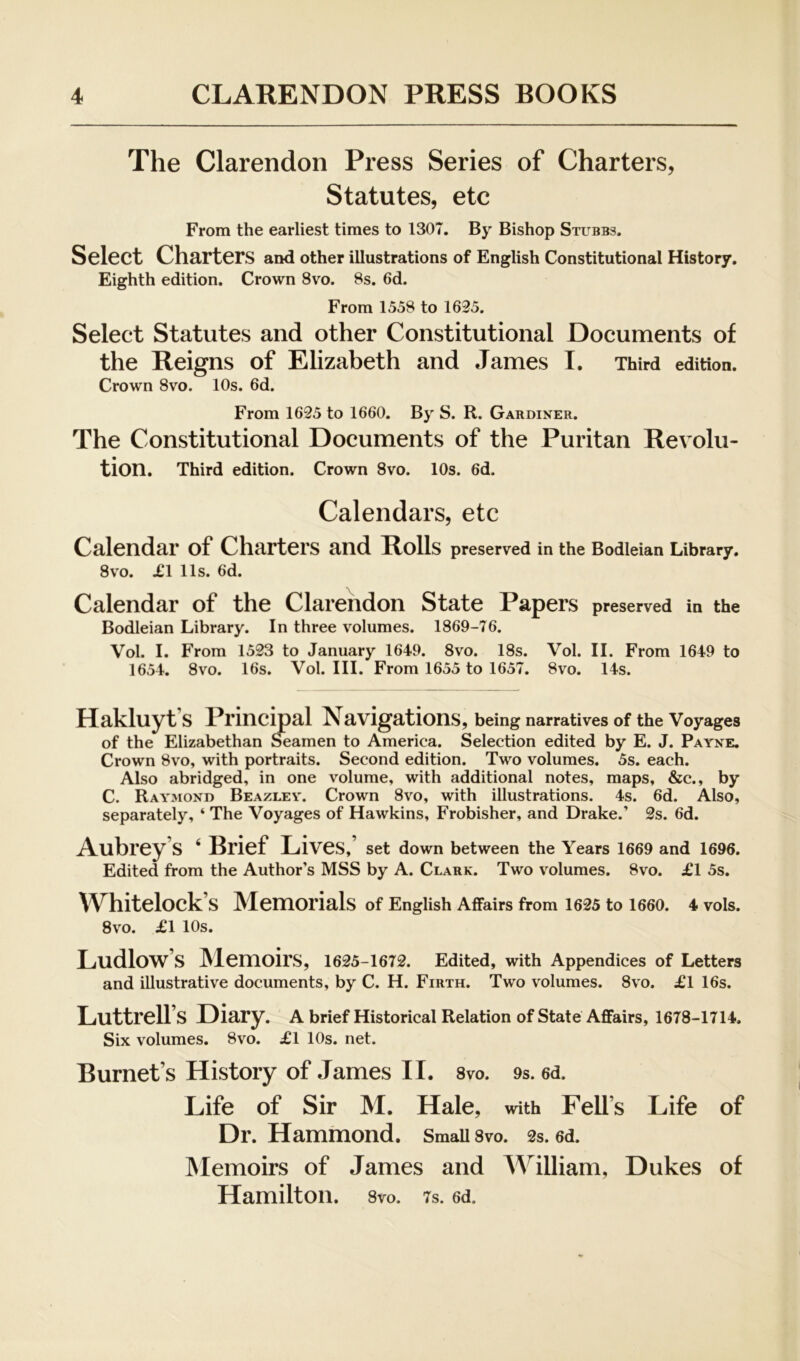 The Clarendon Press Series of Charters, Statutes, etc From the earliest times to 1307. By Bishop Stubbs, Select Charters and other illustrations of English Constitutional History, Eighth edition. Crown 8vo. 8s. 6d. From 1558 to 1635. Select Statutes and other Constitutional Documents of the Reigns of Elizabeth and James I. Third edition. Crown 8vo. 10s. 6d. From 1625 to 1660. By S. R. Gardiner. The Constitutional Documents of the Puritan Revolu- tion, Third edition. Crown 8vo. 10s. 6d. Calendars, etc Calendar of Charters and Rolls preserved in the Bodleian Library. 8vo. XI 11s. 6d. Calendar of the Clarendon State Papers preserved in the Bodleian Library. In three volumes. 1869-76. Vol. I. From 1523 to January 1649. 8vo. 18s. Vol. II. From 1649 to 1654. 8vo. 16s. Vol. III. From 1655 to 1657. 8vo. 14s. Hakluyt’s Principal Navigations, being narratives of the Voyages of the Elizabethan Seamen to America. Selection edited by E. J. Payne. Crown 8vo, with portraits. Second edition. Two volumes. 5s. each. Also abridged, in one volume, with additional notes, maps, &c., by C. Raymond Beazley. Crown 8v’^o, with illustrations. 4s. 6d. Also, separately, ‘ The Voyages of Hawkins, Frobisher, and Drake.’ 2s. 6d. Aubrey’s ‘ Brief Lives,’ set down between the Years 1669 and 1696. Edited from the Author’s MSS by A. Clark. Two volumes. 8vo. XI 5s. Whitelock’s Memorials of English Affairs from 1625 to 1660. 4 vols. 8vo. XI 10s. Ludlow’s IMemoirS, I625-I672. Edited, with Appendices of Letters and illustrative documents, by C. H. Firth. Two volumes. 8vo. XI 16s. Luttrell’s Diary, a brief Historical Relation of state Affairs, 1678-1714. Six volumes. 8vo. XI 10s. net. Burnet’s History of James II. 8vo. 9s. 6d. Life of Sir M. Hale, with Fell’s Life of Dr. Hammond. Small 8vo. 2s. 6d. Memoirs of James and William, Dukes of Hamilton. 8vo. 7s. 6d.