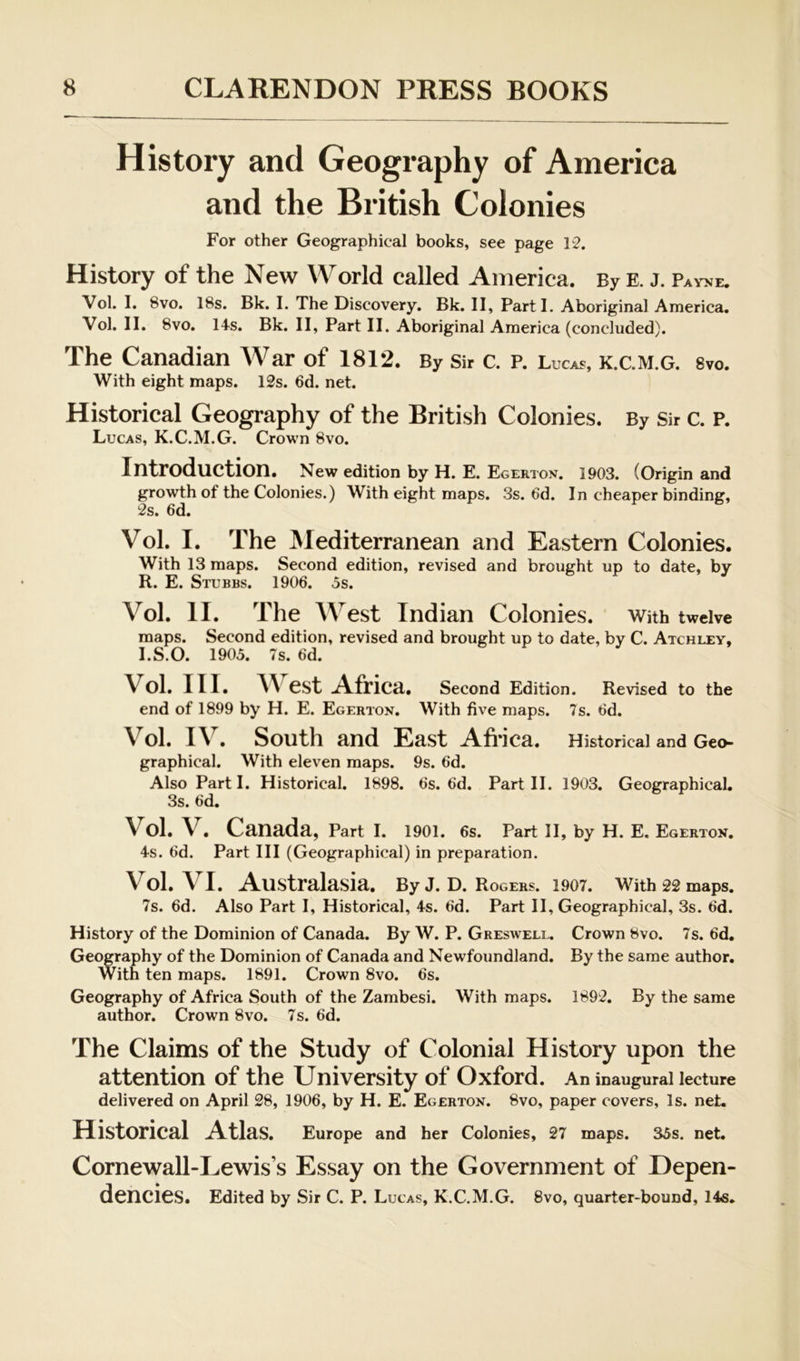 History and Geography of America and the British Colonies For other Geographical books, see page 12. History of the New World called America, By e. j. Pay>je. Vol. I. 8vo. 18s. Bk. I. The Discovery. Bk. II, Part I. Aboriginal America. Vol. II. 8vo. 14s. Bk. II, Part II. Aboriginal America (concluded). The Canadian War of 1812, By Sir c. p. Lucas, k.c.m.g. Svo, With eight maps. 12s. 6d. net. Historical Geography of the British Colonies. By Sir c. P. Lucas, K.C.M.G. Crown 8vo. Introduction. New edition by H. E. Egerton. 1903. (Origin and growth of the Colonies.) With eight maps. 3s. 6d. In cheaper binding, 2s. 6d. Vol. I. The Mediterranean and Eastern Colonies. With 13 maps. Second edition, revised and brought up to date, by R. E. Stubbs. 1906. 5s. Vol. II. The West Indian Colonies. With twelve maps. Second edition, revised and brought up to date, by C. Atchley, l.S.O. 1905. 7s. 6d. Vol. III. A Vest Africa. Second Edition. Revised to the end of 1899 by H. E. Egerton. With five maps. 7s. 6d. A^ol. lA^. South and East Afi *ica. Historical and Geo- graphical. With eleven maps. 9s. 6d. Also Part I. Historical. 1898. 6s. 6d. Part II. 1903. Geographical. 3s. 6d. Vol. A^. Canada, Part I. 1901. 6s. Part II, by H. E. Egerton. 4s. 6d. Part III (Geographical) in preparation. Vol. A^I. Australasia. By J. D. Rogers. 1907. With 22 maps. 7s. 6d. Also Part I, Historical, 4s. 6d. Part II, Geographical, 3s. 6d. History of the Dominion of Canada. By W. P. Greswell. Crown 8vo. 7s. 6d. Geography of the Dominion of Canada and Newfoundland. By the same author. With ten maps. 1891. Crown 8vo. 6s. Geography of Africa South of the Zambesi. With maps. 1892. By the same author. Crown 8vo. 7 s. 6d. The Claims of the Study of Colonial History upon the attention of the University of Oxford. An inaugural lecture delivered on April 28, 1906, by H. E. Egerton. 8vo, paper covers. Is. net. Historical Atlas. Europe and her Colonies, 27 maps. 35s. net. Cornewall-Lewis’s Essay on the Government of Depen- dencies. Edited by Sir C. P. Lucas, K.C.M.G. 8vo, quarter-bound, 14s.