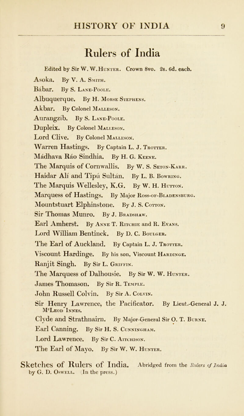 Rulers of India Edited by Sir W.W.Hunter. Crown 8vo. 2s. 6d. each. Asoka, By V. A. Smith. Babar. By S. Lane-Poole. Albuquerque. By H. Morse Stephens. Akbar. By Colonel Malleson. Aurangzib. By S. Lane-Poole. Dupleix. By Colonel Malleson. Lord Clive. By Colonel Malleson. Warren Hastings. By Captain L. J. Troiter. Madhava Rao Sindhia. By H. G. Keene. The Marquis of Cornwallis. By W. S. Seton-Karr. Haidar Ali and Tipu Sultan. By L. B. Bow RING. The Marquis Wellesley, K.G. By W. H. Huiton. Marquess of Hastings. By Major Ross-of-Bladensburg. Mountstuart Elphinstone. By J. S. Coiton. Sir Thomas Munro. By J. Bradshaw. Earl Amherst. By Anne T. Ritchie and R. Evans. Lord William Bentinck. By D. C. Boulger. The Earl of Auckland. By Captain L. J. Trotter. Viscount Hardinge. By his son, Viscount Hardinge. Ranjit Singh. By Sir L. Griffin. The Marquess of Dalhousie. By Sir W. W. Hunter. James Thomason. By Sir R. Temple. John Russell Colvin. By Sir A. Colvin. Sir Henry Lawrence, the Pacificator. By Lieut .-General J. J. McLeod Innes. Clyde and Strathnairn. By Major-General Sir O. T. Burne. Earl Canning. By Sir H. S. Cunninghaji. Lord Lawrence. By Sir C. Aitchison. The Earl of Mayo. By Sir W. W. Hunter. Sketches of Hulers of India. Abridged from the Rulers 0/India by G. D. OswELL. (In the press.)