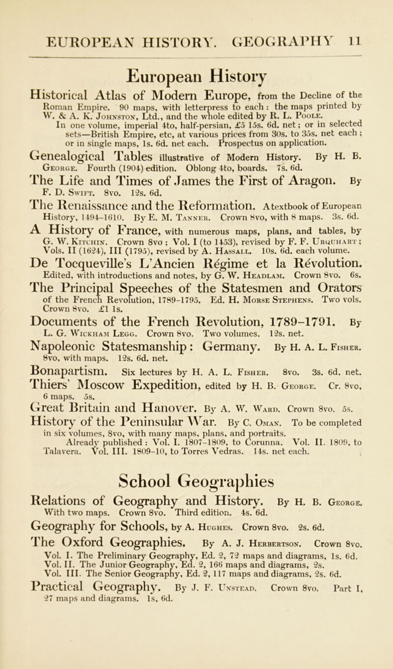 European History Historical Atlas of Modern Europe, from the Decline of the Roman Empire. 90 maps, with letterpress to each : the maps printed by W. & A. K. Johnston, Ltd., and the whole edited by R. L. Poole. In one volume, imperial 4to, half-persian, £5 15s. 6d. net; or in selected sets—British Empire, etc, at various prices from 30s. to 35s. net each; or in single maps. Is. 6d. net each. Prospectus on application. Genealogical Tables illustrative of Modem History. By H. B. George. Fourth (1904) edition. Oblong 4to, boards. 7s. 6d. The Life and Times of James the First of Aragon. By F. D. Swift. 8vo. 12s. 6d. The Renaissance and the Reformation. Atextbook of European History, 1494-lGlO. By E. M. Tanner. Crown 8vo, with 8 maps. 3s. 6d. A History of France, with numerous maps, plans, and tables, by G. W. Kitchin. Crown 8vo ; Vol. I (to 1453), revised by F. F. Uruuhart; Vols. II (1624), III (1795), revised by A. Hassall. 10s. 6d. each volume. De Tocqueville’s LAncien Regime et la Revolution. Edited, with introductions and notes, by G. W. Headlam. Crown 8vo. 6s. The Principal Speeches of the Statesmen and Orators of the French Revolution, 1789-1795. Ed. H. Morse Stephens. Two vols. Crown 8VO. £1 Is. Documents of the French Revolution, 1789-1791. By L. G. Wickham Legg. Crown 8vo. Two volumes. 12s. net. Napoleonic Statesmanship: Germany. By h. a. l. Fisher. 8vo, with maps. 12s. 6d. net. Bonapartism. Six lectures by H. A. L. Fisher. 8v^o. 3s. 6d. net. Thiers’ Moscow Expedition, edited by h. b. George. Cr. 8vo, 6 maps. 5s. Great Britain and Hanover. By a. w. Ward. Crown 8vo. 5s. History of the Peninsular ^^^ar. By c. o.man. To be completed in six volumes, 8vo, with many maps, plans, and portraits. Already published : Vol. I. 1807-1809, to Corunna. Vol. II. 1809, to Talavera. Vol. III. 1809-10, to Torres Vedras. 14s. net each. School Geographies Relations of Geography and History. By H. b. George. With two maps. Crown 8vo. Third edition. 4s. 6d. Geography for Schools, by A. Hughes. Crown 8vo. 2s. 6d. The Oxford Geographies. By a. j. Herbertson. Crown 8vo. Vol. I. The Preliminary Geography, Ed. 2, 72 maps and diagrams. Is. 6d. Vol. II. The Junior Geography, Ed. 2, 166 maps and diagrams, 2s. Vol. III. The Senior Geography, Ed. 2,117 maps and diagrams, 2s. 6d. Practical Geography. By J. F. Unstead. Crown 8vo. Part I, 27 maps and diagrams. Is. 6d.