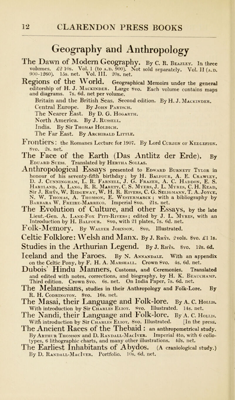 Geography and Anthropology The Dawn of Modern Geography. By c. r. Beazley. in three volumes. £2 10s. Vol. 1 (to a.d. 900). Not sold separately. Vol. II (a.d. 900-1260). 13s. net. Vol. III. 20s. net. Regions of the World. Geographical Memoirs under the general editorship of H. J. Mackinder. Large 8vo. Each volume contains maps and diagrams. 7s. 6d. net per volume. Britain and the British Seas. Second edition. By H. J. Mackinder. Central Europe. By John Partsch. The Nearer East. By D. G. Hogarth. North America. By J. Russell. India. By Sir Thomas Holdich. The Far East. By Archibald Little. h rontiers I the Romanes Lecture for 1907. By Lord Cuhzon of Kedleston. 8vo. 2s. net! The Face of the Earth (Das Antlitz der Erde). By Eduard Suess. Translated by Hertha Sollas. Anthropological Essays presented to Edward Burnett Tylor in honour of his seventy-fifth birthday; by H. Bai.four, A. E. Crawley, D. J. Cunningham, L. R. Farnell, J. G. Frazer, A. C. Haddon, E. S. Hartland, a. Lang, R. R. Maretl, C. S. Myers, J. L. Myres, C. H. Read, Sir J. Rh^'s, W. Ridgeway, W. H. R. Rivers, C. G. Seligmann. T. A. Joyce, N. W. Thomas, A. Thomson, E. Westermarck ; with a bibliography by Barbara W. Freire-Marreco. Imperial 8vo. 21s. net. The Evolution of Culture, and other Essays, by the late Lieut.-Gen. A. Lane-Fox Piit-Rivers; edited by J. L. Myres, with an Introduction by H. Balfour. 8vo, with 21 plates, 7s. 6d. net. olk-IVlemory, By Walter Johnson. 8vo. Illustrated. Celtic Folklore: Welsh and Manx. By j. Rhys. 2vo1s. 8vo. £i is. Studies in the Arthurian Legend. By j. Rhys. svo. i2s. ed. Iceland and the Faroes. By n. Annandale. With an appendix on the Celtic Pony, by F. H. A. Marshall. Crown 8vo. 4s. 6d. net. Dubois’ Hindu !^lanners. Customs, and Ceremonies. Translated and edited with notes, corrections, and biography, by H. K. Beauchamp. Third edition. Crown Svo. 6s. net. On India Paper, 7s. 6d. net. The Melanesians, studies in their Anthropology and Folk-Lore. By R. H. CoDRiNGTON. 8vo. 16s. iict. The Masai, their Language and Folk-lore. By a. c. Hollis. With introduction by Sir Charles Eliot. Svo. Illustrated. 14s. net. The Nandi, their Language and Folk-lore. By a. c. Hollis. With introduction by Sir Charles Elio i'. Svo. Illustrated. [In the press. The Ancient Races of the Thebaid : an anthropometricai study. By Arthur Thomson and D. Randall-MacIver. Imperial 4to, with 6 collo- types, 6 lithographic charts, and many other illustrations. 42s. net. The Earliest Inhabitants of Abydos. (A cranioiogicai study.) By D. Randall-MacIver. Portfolio. 10s. 6d. net.