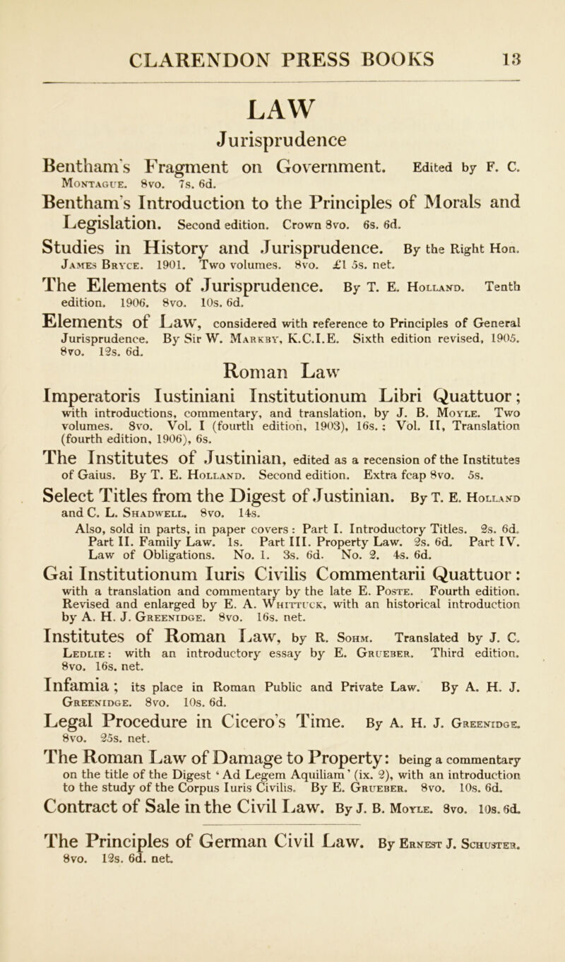 LAW Jurisprudence Bentham's Fragment on Government. Edited by f. c. Moktague. 8vo. 7s. 6d. Bentham’s Introduction to the Principles of Morals and Legislation. Second edition. Crown 8vo. 6s. 6d, Studies in History and .Turisprudence. By the Right Hon. jA>rEs Bryce. 1901. Two volumes. 8vo. £1 5s. net. The Elements of Jurisprudence. By t. e. Holland. Tenth edition. 1906. 8vo. 10s. 6d. Elements of Law, considered with reference to Principles of General Jurisprudence. By Sir W. Markby, K.C.I.E. Sixth edition revised, 1905. 8vo. 12s. 6d. Roman Law Imperatoris lustiniani Institutionum Libri Quattuor; with introductions, commentary, and translation, by J. B. Moyle. Two volumes. 8vo. Vol. I (fourth edition, 1903), 16s.; Vol. II, Translation (fourth edition, 1906), 6s. The Institutes of Justinian, edited as a recension of the Institutes of Gaius. By T. E. Holland. Second edition. Extra fcap 8vo. 5s. Select Titles from the Digest of Justinian. By t. e, Holland and C. L. Shadwell. 8vo. 14s. Also, sold in parts, in paper covers: Part I. Introductory Titles. 2s. 6d. Part II. Family Law. Is. Part HI. Property Law. 2s. 6d. Part I V. Law of Obligations. No. 1. 3s. 6d. No. 2. 4s. 6d. Gai Institutionum luris Civilis Commentarii Quattuor : with a translation and commentary by the late E. Poste. Fourth edition. Revised and enlarged by E. A. Whittuck, with an historical introduction by A. H. J. Greenidge. 8vo. 16s. net. Institutes of Roman I^aw, by R. Sohm. Translated by J. C. Ledlie : with an introductory essay by E. Grueber, Third edition. 8vo. 16s. net. Infamia ^ its place in Roman Public and Private Law. By A. H, J. Greenidge. 8vo. 10s. 6d. Legal Procedure in Cicero’s Time. By A. H. j. Greenidge. 8vo. 25s. net. The Roman Law of Damage to Property: being a commentary on the title of the Digest ‘Ad Legem Aquiliam’ (ix. 2), with an introduction to the study of the Corpus luris Civilis. By E. Grueber. 8vo. 10s. 6d. Contract of Sale in the Civil I^aw. By j. b. Moyle, svo. los. 6d, The Principles of German Civil Law. By Ernest J. Schuster. Svo. 12s. 6d. net.