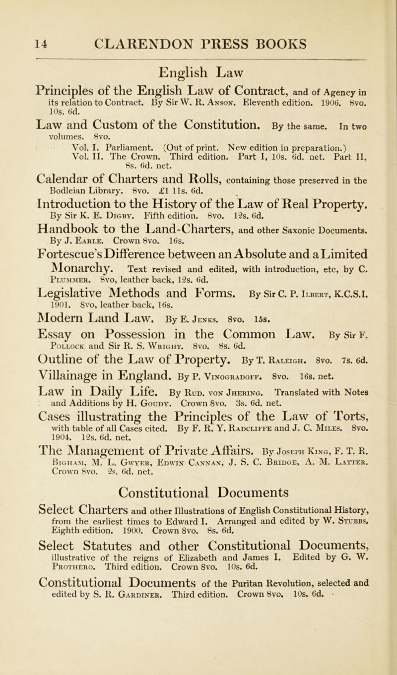 English Law Principles of the English Law of Contract, and of Agency in its relation to Contract. By Sir W. R. Anson, Eleventh edition. 1906. 8vo. 10s. 6d. Law and Custom of the Constitution. By the same, in two volumes. 8vo. Vol. I. Parliament. (Out of print. New edition in preparation.) Vol. II. The Crown. Third edition. Part I, 10s. 6d. net. Part II, 8s. 6d. net. Calendar of Charters and Rolls, containing those preserved in the Bodleian Library. 8vo. £l 11s. 6d. Introduction to the History of the Law of Real Property. By Sir K. E. Digby. Fifth edition. 8vo. 12s. 6d. Handbook to the Land-Charters, and other Saxonic Documents. By J. Earle. Crown 8vo. 16s. Fortescue’s Difference between an Absolute and a Limited jNlonarchy. Text revised and edited, with introduction, etc, by C. Plummer. 8vo, leather back, 12s. 6d. Legislative Methods and Forms. By Sir C. P. Ilbert, K.C.S.I. 1901. 8VO, leather back, 16s. JNIodern Land Law. ByE. Jenks. 8vo. 15s. Essay on Possession in the Common Law. By Sir f. Pollock and Sir R. S. Wright. 8vo. 8s. 6d. Outline of the Law of Property. By T. Raleigh. Svo. ts. 6d. Villainage in England. By p. Vinogradoff. 8vo. 16s. net. Law in Daily Life. By Run. von Jhering. Translated with Notes and Additions by H. Goudy. Crown 8vo. 3s. 6d. net. Cases illustrating the Principles of the Law of Torts, with table of all Cases cited. By F. R. Y. Radcliffe and J. C. Miles. Svo, 1904. 12s. 6d. net. The iNIanagement of Private Affairs. By Joseph King, f. t. r. Bigha.^1, M. L. Gwyer, Edwin Cannan, J. S. C. Bridge, A. M. Latter. Crown Svo. 2s. 6d. net. Constitutional Documents Select Charters and other illustrations of English Constitutional History, from the earliest times to Edward I. Arranged and edited by W, Stubbs. Eighth edition. 1900. Crown 8vo, 8s. 6d. Select Statutes and other Constitutional Documents, illustrative of the reigns of Elizabeth and James I. Edited by G. W. Prothero. Third edition. Crown 8vo. 10s. 6d. Constitutional Documents of the Puritan Revolution, selected and edited by S. R. Gardiner. Third edition. Crown Svo. 10s. 6d. >