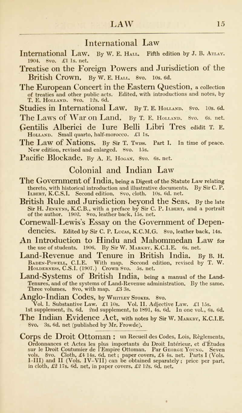 International Law International Law. By W. E. Hall. Fifth edition by J. B. Atlay. 1904. 8vo. £1 Is. net. Treatise on the Foreign Powers and .lurisdiction of the British Crown. By w. e. Hall. svo. los. ed. The European Concert in the Eastern Question, a collection of treaties and other public acts. Edited, with introductions and notes, by T. E. Holland. 8vo. 12s. 6d. Studies in International Law. By x. E. Holland. 8vo. los. 6d. The I.<aws of War on Land. By X. E. Holland. Svo. 6s. net. Gentilis Alberici de lure Belli Libri Tres edidit x. E. Holland. Small quarto, half-morocco. £1 Is. The Law of Nations. By Sir X. Xwiss, Part I. in time of peace. New edition, revised and enlarged. 8vo. 15s. Pacific Blockade. By A. E. Hogan. Svo. 6s. net. Colonial and Indian Law The Government of India, being a Digest of the statute Law relating thereto, with historical introduction and illustrative documents. By Sir C. P. Ilbert, K.C.S.I. Second edition. Svo, cloth. 10s. 6d. net. British Rule and .Jurisdiction beyond the Seas. By the late Sir H. Jenkyns, K.C.B., with a preface by Sir C. P. Ilbert, and a portrait of the author. 1902. Svo, leather back, 15s. net. Cornewall-Lewis’s Essay on the Government of Depen- dencies. Edited by Sir C. P. Lucas, K.C.M.G. Svo, leather back, 14s. An Introduction to Hindu and Mahommedan Law for the use of students. 1906. By Sir W. Markby, K.C.I.E. 6s.net. Land-Revenue and Tenure in British India. By b. h. Baden-Powell, C.I.E. With map. Second edition, revised by X. W. Holderness, C.S.I. (1907.) Crown Svo. 5s. net. Land-Systems of British India, being a manual of the Land- Xenures, and of the systems of Land-Revenue administration. By the same. Xhree volumes. Svo, with map. £3 3s. Anglo-Indian Codes, by Whitley Stokes. Svo. Vol. I. Substantive Law. £1 10s. Vol. H. Adjective Law. £1 15s. 1st supplement, 2s. 6d. 2nd supplement, to 1891, 4s. 6d. In one vol., 6s. 6d. The Indian Evidence Act, with notes by Sir w. Markby, k.c.i.e. Svo. 3s. 6d. net (published by Mr. Frowde). Corps de Droit Ottoman : un Recueil des Codes, Lois, Reglements, Ordonnances et Actes les plus importants du Droit Interieur, et d’Etudes sur le Droit Coutumier de I’Empire Ottoman. Par George Young. Seven vols. Svo. Cloth, £4 14s. 6d. net; paper covers, £4 4s. net. Parts I (Vols. I-III) and II (Vols. IV-VII) can be obtained separately; price per part, in cloth, £2 17s. 6d. net, in paper covers, £2 12s. 6d. net.