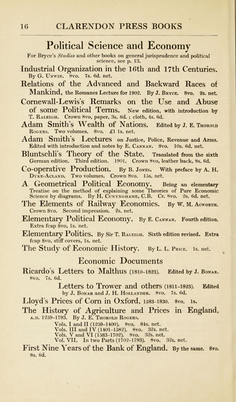 Political Science and Economy For Bryce’s Studies and other books on general jurisprudence and political science, see p. 13. Industrial Organization in the 16th and 17th Centuries. By G. Unwin. 8vo. 7s. 6d. net. Relations of the Advanced and Backward Races of Mankind, the Romanes Lecture for 1902. By J. Bryce. 8vo. 2s. net. Cornewall-Lewis’s Remarks on the Use and Abuse of some Political Terms. New edition, with introduction by T. Raleigh. Crown 8vo, paper, 3s. 6d. ; cloth, 4s. 6d. Adam Smith’s Wealth of Nations. Edited by J. e. Thorold Rogers. Two volumes. 8vo. £l Is. net. Adam Smith’s Lectures on Justice, Police, Revenue and Arms. Edited with introduction and notes by E. Cannan. 8vo. 10s. 6d. net. Bluntschli’s Theory of the State. Translated from the sixth German edition. Third edition. 1901. Crown 8vo, leather back, 8s. 6d. Co-operative Production. By B. Jones. With preface by A. H. Dvke-Acland. Two volumes. Crown 8vo. 15s. net. A Geometrical Political Economy. Being an elementary Treatise on the method of explaining some Theories of Pure Economic Science by diagrams. By H. Cunynghame, C.B. Cr. 8vo. 2s. 6d. net. The Elements of Railway Economics. By w. m. Acworth. Crown 8v'o. Second impression. 2s. net. Elementary Political Economy. By E. Cannan. Fourth edition. Extra fcap 8vo, Is. net. Elementary Politics. By Sir T. Raleigh. Sixth edition revised. Extra fcap 8vo, stiff covers, Is. net. The Study of Economic History. By L. L. Price. Is. net. Economic Documents Ricardo’s Letters to Malthus (I810-1823). Edited by J. Bonar. 8VO. 7s. 6d. Letters to Trower and others (1811-1823). Edited by J. Bonar and J. H. Hollander. 8vo. 7s. 6d. Lloyd’s Prices of Corn in Oxford, i583-i83o. 8vo. is. The History of Agriculture and Prices in England, A.D. 1259-1793. By J. E. Thorold Rogers. Vols. I and II (1259-1400). 8vo. 84s. net. Vols. Ill and IV (1401-1582). 8vo. 32s. net. Vols. V and VI (1583-1702). 8vo. 32s. net. Vol. VII. In two Parts (1702-1793). 8vo. 32s. net. First Nine Years of the Bank of England. By the same. 8vo. 8s. 6d. I