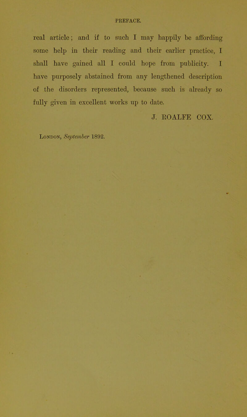 real article; and if to such I may happily be affording some help in their reading and their earlier practice, I shall have gained all I could hope from publicity. I have purposely abstained from any lengthened description of the disorders repi’esented, because such is already so fully given in excellent works up to date. J. EOALFE COX. London, Septcmhcr 1892.