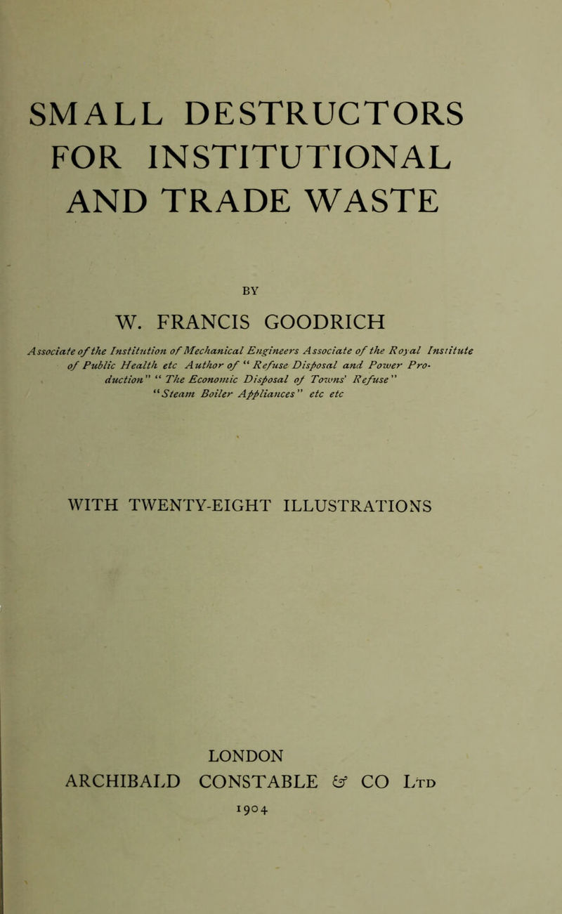 FOR INSTITUTIONAL AND TRADE WASTE BY W. FRANCIS GOODRICH Associate of the Institution of Mechanical Engineers Associate of the Royal Institute of Public Health etc Author of “ Refuse Disposal and Power Pro- duction “ The Economic Disposal of Towns’ Refuse “Steam Boiler Appliances etc etc WITH TWENTY-EIGHT ILLUSTRATIONS LONDON ARCHIBALD CONSTABLE & CO Ltd 904