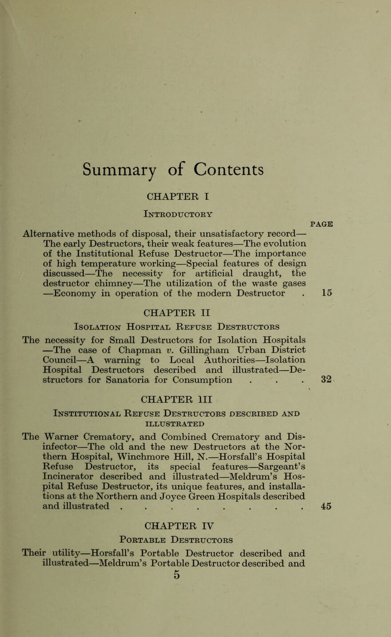 Summary of Contents CHAPTER X Introductory Alternative methods of disposal, their unsatisfactory record— The early Destructors, their weak features—The evolution of the Institutional Refuse Destructor—The importance of high temperature working—Special features of design discussed—The necessity for artificial draught, the destructor chimney—The utilization of the waste gases —Economy in operation of the modern Destructor CHAPTER II Isolation Hospital Refuse Destructors The necessity for Small Destructors for Isolation Hospitals —The case of Chapman v. Gillingham Urban District Council—A warning to Local Authorities—Isolation Hospital Destructors described and illustrated—De- structors for Sanatoria for Consumption CHAPTER III Institutional Refuse Destructors described and ILLUSTRATED The Warner Crematory, and Combined Crematory and Dis- infector—The old and the new Destructors at the Nor- thern Hospital, Winchmore Hill, N.—Horsfall’s Hospital Refuse Destructor, its special features—Sargeant’s Incinerator described and illustrated—Meldrum’s Hos- pital Refuse Destructor, its unique features, and installa- tions at the Northern and Joyce Green Hospitals described and illustrated ........ CHAPTER IV Portable Destructors Their utility—Horsfall’s Portable Destructor described and illustrated—Meldrum’s Portable Destructor described and