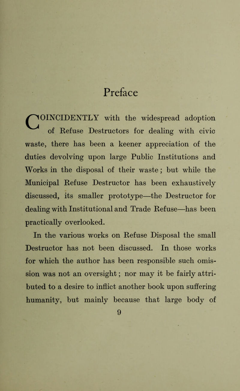 Preface ^^OINCIDENTLY with the widespread adoption of Refuse Destructors for dealing with civic waste, there has been a keener appreciation of the duties devolving upon large Public Institutions and Works in the disposal of their waste; but while the Municipal Refuse Destructor has been exhaustively discussed, its smaller prototype—the Destructor for dealing with Institutional and Trade Refuse—has been practically overlooked. In the various works on Refuse Disposal the small Destructor has not been discussed. In those works for which the author has been responsible such omis- sion was not an oversight; nor may it be fairly attri- buted to a desire to inflict another book upon suffering humanity, but mainly because that large body of