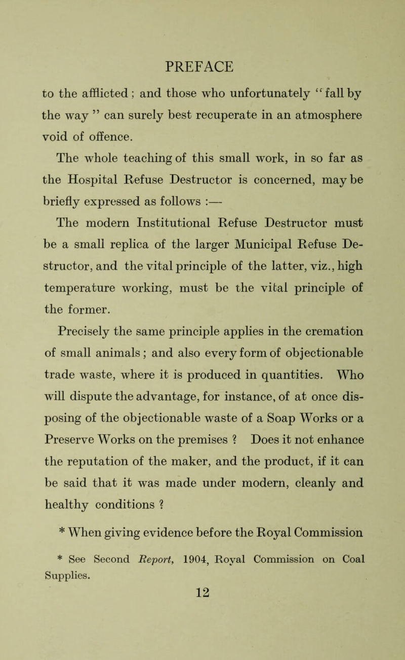 to the afflicted; and those who unfortunately “fallby the way ” can surely best recuperate in an atmosphere void of offence. The whole teaching of this small work, in so far as the Hospital Refuse Destructor is concerned, maybe briefly expressed as follows :— The modern Institutional Refuse Destructor must be a small replica of the larger Municipal Refuse De- structor, and the vital principle of the latter, viz., high temperature working, must be the vital principle of the former. Precisely the same principle applies in the cremation of small animals; and also every form of objectionable trade waste, where it is produced in quantities. Who will dispute the advantage, for instance, of at once dis- posing of the objectionable waste of a Soap Works or a Preserve Works on the premises ? Does it not enhance the reputation of the maker, and the product, if it can be said that it was made under modern, cleanly and healthy conditions ? * When giving evidence before the Royal Commission * See Second Report, 1904, Royal Commission on Coal Supplies.