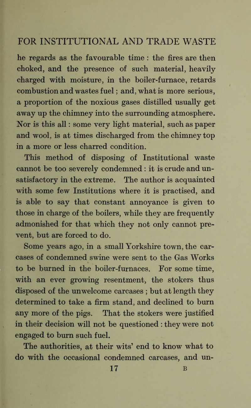 he regards as the favourable time : the fires are then choked, and the presence of such material, heavily charged with moisture, in the boiler-furnace, retards combustion and wastes fuel; and, what is more serious, a proportion of the noxious gases distilled usually get away up the chimney into the surrounding atmosphere. Nor is this all: some very light material, such as paper and wool, is at times discharged from the chimney top in a more or less charred condition. This method of disposing of Institutional waste cannot be too severely condemned: it is crude and un- satisfactory in the extreme. The author is acquainted with some few Institutions where it is practised, and is able to say that constant annoyance is given to those in charge of the boilers, while they are frequently admonished for that which they not only cannot pre- vent, but are forced to do. Some years ago, in a small Yorkshire town, the car- cases of condemned swine were sent to the Gas Works to be burned in the boiler-furnaces. For some time, with an ever growing resentment, the stokers thus disposed of the unwelcome carcases ; but at length they determined to take a firm stand, and declined to burn any more of the pigs. That the stokers were justified in their decision will not be questioned : they were not engaged to burn such fuel. The authorities, at their wits’ end to know what to do with the occasional condemned carcases, and un-