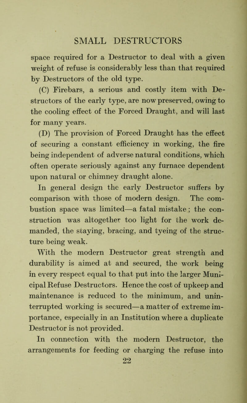 space required for a Destructor to deal with a given weight of refuse is considerably less than that required by Destructors of the old type. (C) Firebars, a serious and costly item with De- structors of the early type, are now preserved, owing to the cooling effect of the Forced Draught, and will last for many years. (D) The provision of Forced Draught has the effect of securing a constant efficiency in working, the fire being independent of adverse natural conditions, which often operate seriously against any furnace dependent upon natural or chimney draught alone. In general design the early Destructor suffers by comparison with those of modern design. The com- bustion space was limited—a fatal mistake; the con- struction was altogether too light for the work de- manded, the staying, bracing, and tyeing of the struc- ture being weak. With the modern Destructor great strength and durability is aimed at and secured, the work being in every respect equal to that put into the larger Muni- cipal Refuse Destructors. Hence the cost of upkeep and maintenance is reduced to the minimum, and unin- terrupted working is secured—a matter of extreme im- portance, especially in an Institution where a duplicate Destructor is not provided. In connection with the modern Destructor, the arrangements for feeding or charging the refuse into