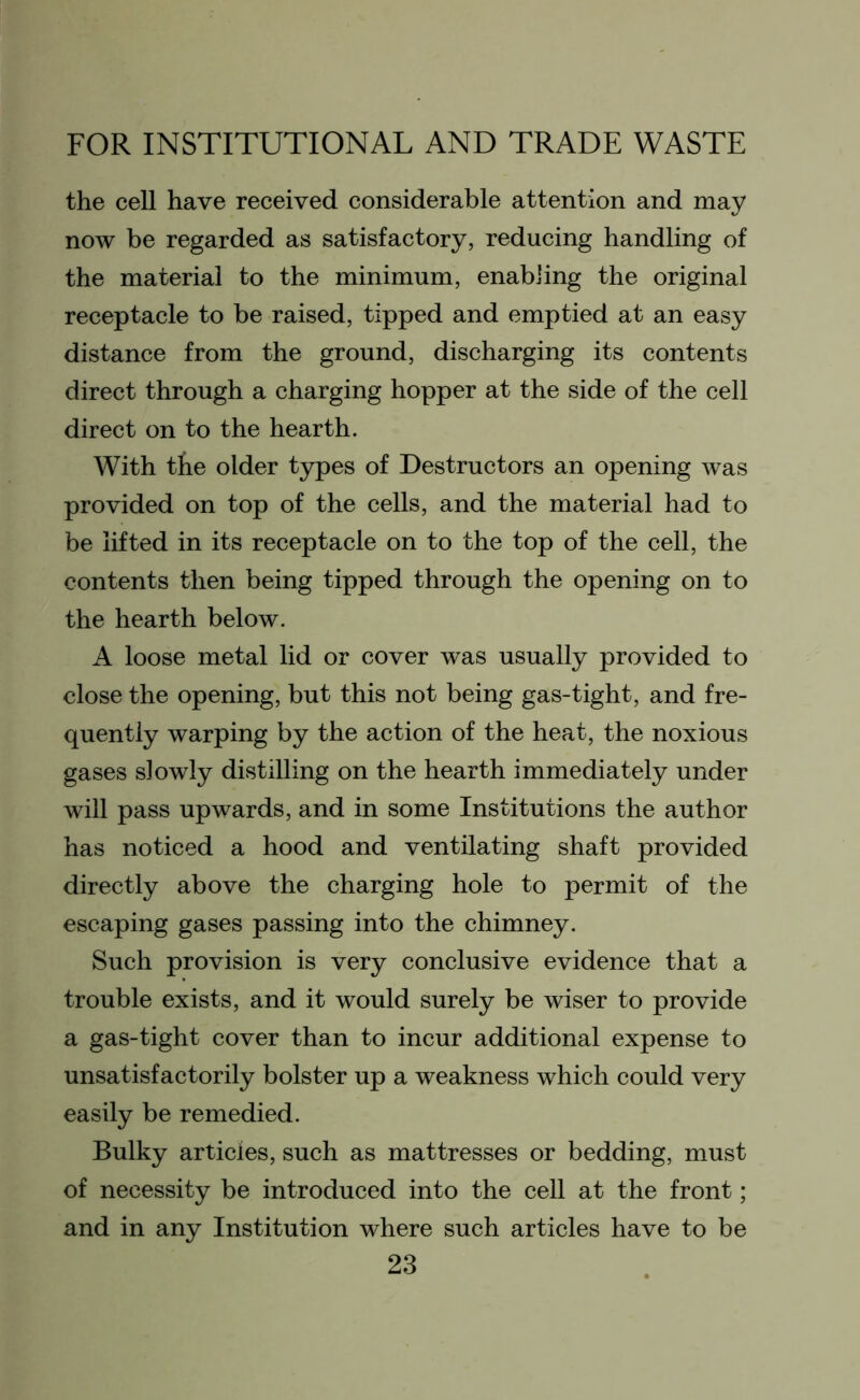 the cell have received considerable attention and may now be regarded as satisfactory, reducing handling of the material to the minimum, enabling the original receptacle to be raised, tipped and emptied at an easy distance from the ground, discharging its contents direct through a charging hopper at the side of the cell direct on to the hearth. With the older types of Destructors an opening was provided on top of the cells, and the material had to be lifted in its receptacle on to the top of the cell, the contents then being tipped through the opening on to the hearth below. A loose metal lid or cover was usually provided to close the opening, but this not being gas-tight, and fre- quently warping by the action of the heat, the noxious gases slowly distilling on the hearth immediately under will pass upwards, and in some Institutions the author has noticed a hood and ventilating shaft provided directly above the charging hole to permit of the escaping gases passing into the chimney. Such provision is very conclusive evidence that a trouble exists, and it would surely be wiser to provide a gas-tight cover than to incur additional expense to unsatisfactorily bolster up a weakness which could very easily be remedied. Bulky articles, such as mattresses or bedding, must of necessity be introduced into the cell at the front; and in any Institution where such articles have to be