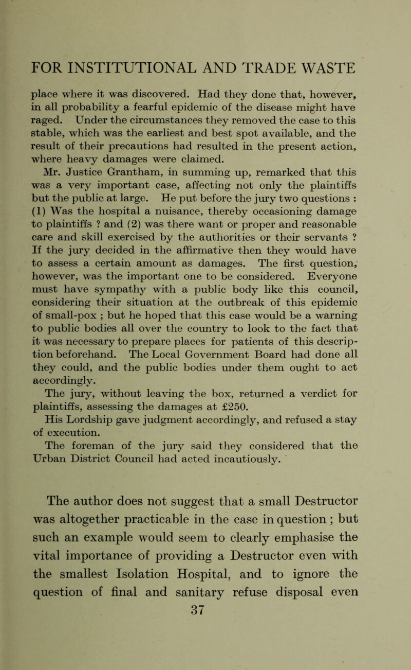 place where it was discovered. Had they done that, however, in all probability a fearful epidemic of the disease might have raged. Under the circumstances they removed the case to this stable, which was the earliest and best spot available, and the result of their precautions had resulted in the present action, where heavy damages were claimed. Mr. Justice Grantham, in summing up, remarked that this was a very important case, affecting not only the plaintiffs but the public at large. He put before the jury two questions : (1) Was the hospital a nuisance, thereby occasioning damage to plaintiffs ? and (2) was there want or proper and reasonable care and skill exercised by the authorities or their servants ? If the jury decided in the affirmative then they would have to assess a certain amount as damages. The first question, however, was the important one to be considered. Everyone must have sympathy with a public body like this council, considering their situation at the outbreak of this epidemic of small-pox ; but he hoped that this case would be a warning to public bodies all over the country to look to the fact that it was necessary to prepare places for patients of this descrip- tion beforehand. The Local Government Board had done all they could, and the public bodies under them ought to act accordingly. The jury, without leaving the box, returned a verdict for plaintiffs, assessing the damages at £250. His Lordship gave judgment accordingly, and refused a stay of execution. The foreman of the jury said they considered that the Urban District Council had acted incautiously. The author does not suggest that a small Destructor was altogether practicable in the case in question; but such an example would seem to clearly emphasise the vital importance of providing a Destructor even with the smallest Isolation Hospital, and to ignore the question of final and sanitary refuse disposal even