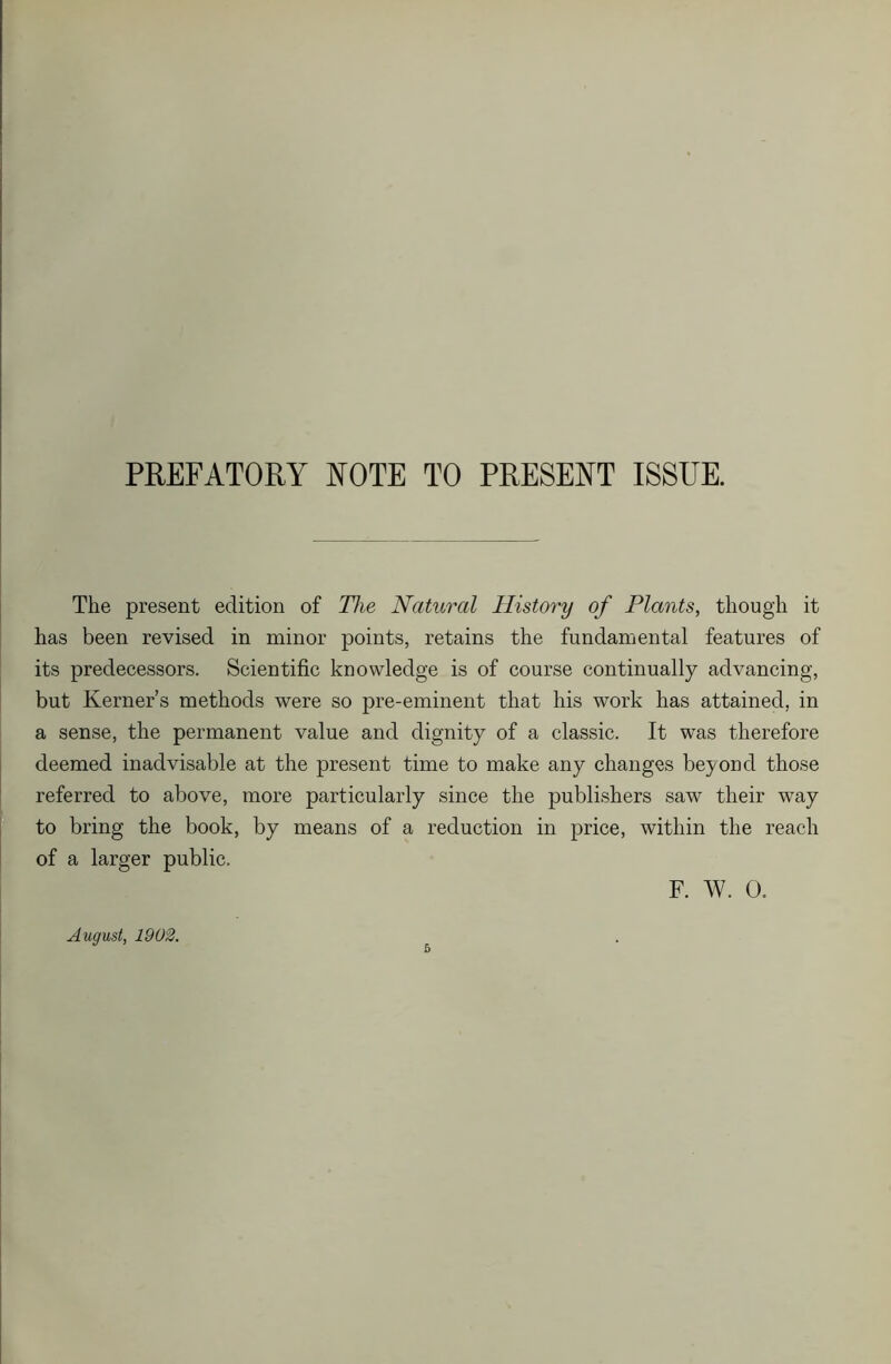 PREFATORY NOTE TO PRESENT ISSUE. The present edition of The Natural History of Plants, though it has been revised in minor points, retains the fundamental features of its predecessors. Scientific knowledge is of course continually advancing, but Kerner’s methods were so pre-eminent that his work has attained, in a sense, the permanent value and dignity of a classic. It was therefore deemed inadvisable at the present time to make any changes beyond those referred to above, more particularly since the publishers saw their way to bring the book, by means of a reduction in price, within the reach of a larger public. F. W. 0. August, 1902.