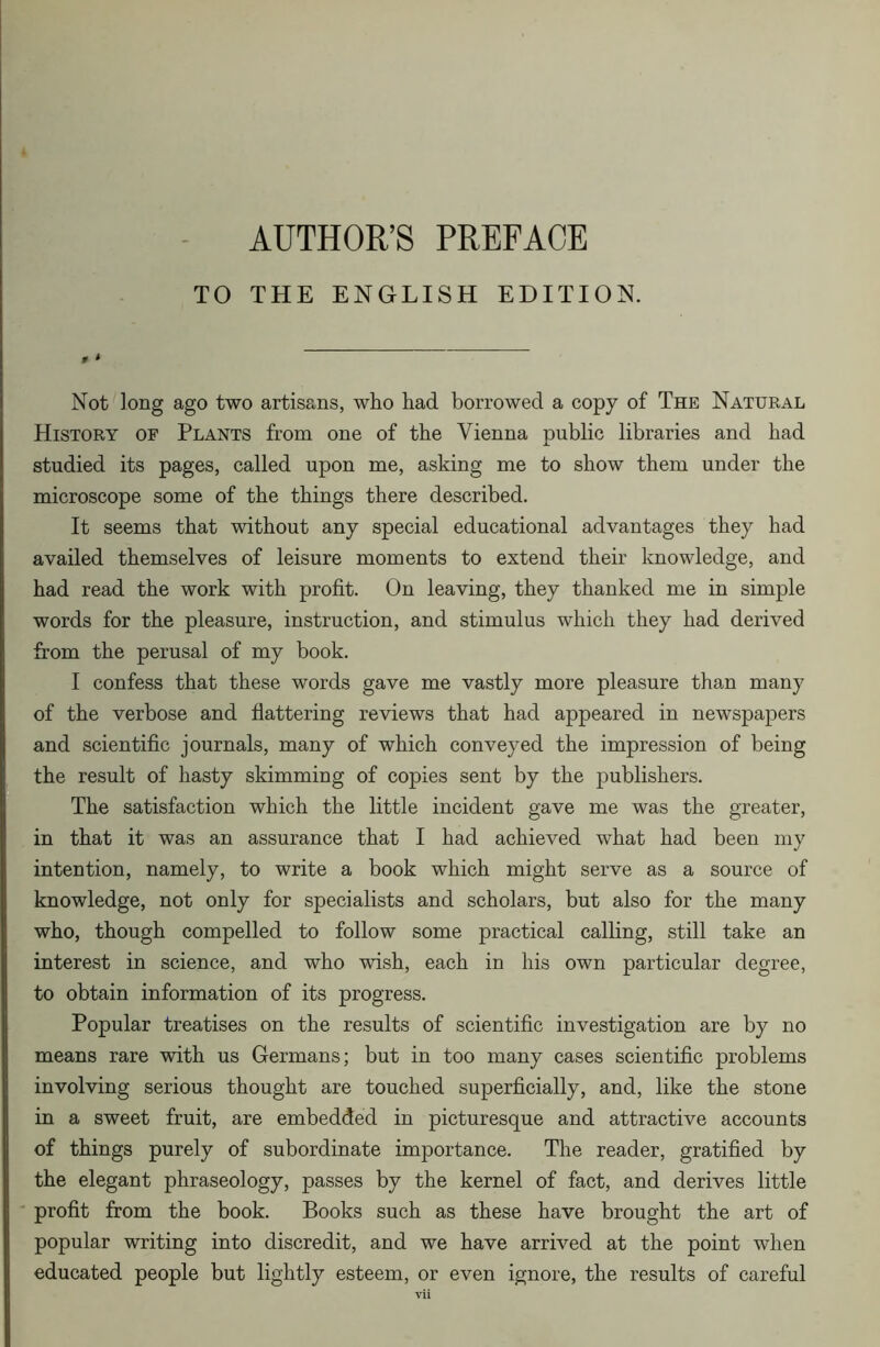 AUTHOR’S PREFACE TO THE ENGLISH EDITION. t » Not long ago two artisans, who had borrowed a copy of The Natural History of Plants from one of the Vienna public libraries and had studied its pages, called upon me, asking me to show them under the microscope some of the things there described. It seems that without any special educational advantages they had availed themselves of leisure moments to extend their knowledge, and had read the work with profit. On leaving, they thanked me in simple words for the pleasure, instruction, and stimulus which they had derived from the perusal of my book. I confess that these words gave me vastly more pleasure than many of the verbose and flattering reviews that had appeared in newspapers and scientific journals, many of which conveyed the impression of being the result of hasty skimming of copies sent by the publishers. The satisfaction which the little incident gave me was the greater, in that it was an assurance that I had achieved what had been my intention, namely, to write a book which might serve as a source of knowledge, not only for specialists and scholars, but also for the many who, though compelled to follow some practical calling, still take an interest in science, and who wish, each in his own particular degree, to obtain information of its progress. Popular treatises on the results of scientific investigation are by no means rare with us Germans; but in too many cases scientific problems involving serious thought are touched superficially, and, like the stone in a sweet fruit, are embedded in picturesque and attractive accounts of things purely of subordinate importance. The reader, gratified by the elegant phraseology, passes by the kernel of fact, and derives little profit from the book. Books such as these have brought the art of popular writing into discredit, and we have arrived at the point when educated people but lightly esteem, or even ignore, the results of careful