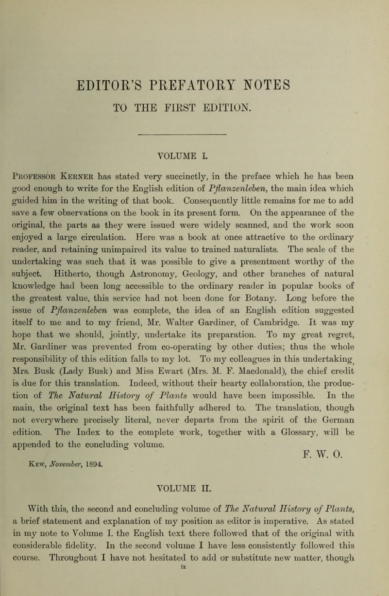 EDITOR’S PREFATORY NOTES TO THE FIRST EDITION. VOLUME I. Professor Kerner has stated very succinctly, in the preface which he has been good enough to write for the English edition of Pflanzenleben, the main idea which guided him in the writing of that book. Consequently little remains for me to add save a few observations on the book in its present form. On the appearance of the original, the parts as they were issued were widely scanned, and the work soon enjoyed a large circulation. Here was a book at once attractive to the ordinary reader, and retaining unimpaired its value to trained naturalists. The scale of the undertaking was such that it was possible to give a presentment worthy of the subject. Hitherto, though Astronomy, Geology, and other branches of natural knowledge had been long accessible to the ordinary reader in popular books of the greatest value, this service had not been done for Botany. Long before the issue of Pflanzenleben was complete, the idea of an English edition suggested itself to me and to my friend, Mr. Walter Gardiner, of Cambridge. It was my hope that we should, jointly, undertake its preparation. To my great regret, Mr. Gardiner was prevented from co-operating by other duties; thus the whole responsibility of this edition falls to my lot. To my colleagues in this undertaking Mrs. Busk (Lady Busk) and Miss Ewart (Mrs. M. F. Macdonald), the chief credit is due for this translation. Indeed, without their hearty collaboration, the produc- tion of The Natural History of Plants would have been impossible. In the main, the original text has been faithfully adhered to. The translation, though not everywhere precisely literal, never departs from the spirit of the German edition. The Index to the complete work, together with a Glossary, will be appended to the concluding volume. F. W. 0. Kew, November, 1894. VOLUME II. With this, the second and concluding volume of The Natural History of Plants, a brief statement and explanation of my position as editor is imperative. As stated in my note to Volume I. the English text there followed that of the original with considerable fidelity. In the second volume I have less consistently followed this course. Throughout I have not hesitated to add or substitute new matter, though