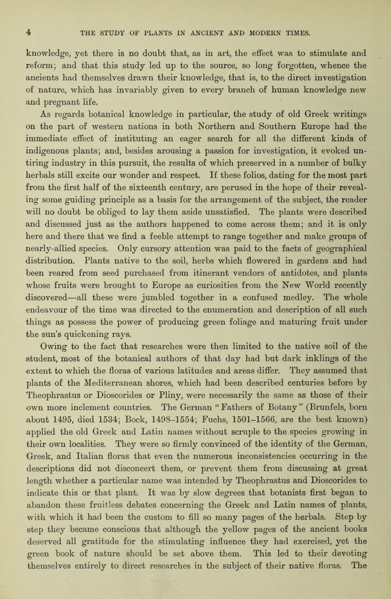 knowledge, yet there is no doubt that, as in art, the effect was to stimulate and reform; and that this study led up to the source, so long forgotten, whence the ancients had themselves drawn their knowledge, that is, to the direct investigation of nature, which has invariably given to every branch of human knowledge new and pregnant life. As regards botanical knowledge in particular, the study of old Greek writings on the part of western nations in both Northern and Southern Europe had the immediate effect of instituting an eager search for all the different kinds of indigenous plants; and, besides arousing a passion for investigation, it evoked un- tiring industry in this pursuit, the results of which preserved in a number of bulky herbals still excite our wonder and respect. If these folios, dating for the most part from the first half of the sixteenth century, are perused in the hope of their reveal- ing some guiding principle as a basis for the arrangement of the subject, the reader will no doubt be obliged to lay them aside unsatisfied. The plants were described and discussed just as the authors happened to come across them; and it is only here and there that we find a feeble attempt to range together and make groups of nearly-allied species. Only cursory attention was paid to the facts of geographical distribution. Plants native to the soil, herbs which flowered in gardens and had been reared from seed purchased from itinerant vendors of antidotes, and plants whose fruits were brought to Europe as curiosities from the New World recently discovered—all these were jumbled together in a confused medley. The whole endeavour of the time was directed to the enumeration and description of all such things as possess the power of producing green foliage and maturing fruit under the sun’s quickening rays. Owing to the fact that researches were then limited to the native soil of the student, most of the botanical authors of that day had but dark inklings of the extent to which the floras of various latitudes and areas differ. They assumed that plants of the Mediterranean shores, which had been described centuries before by Theophrastus or Dioscorides or Pliny, were necessarily the same as those of their own more inclement countries. The German “ Fathers of Botany ” (Brunfels, born about 1495, died 1534; Bock, 1498-1554; Fuchs, 1501-1566, are the best known) applied the old Greek and Latin names without scruple to the species growing in their own localities. They were so firmly convinced of the identity of the German, Greek, and Italian floras that even the numerous inconsistencies occurring in the descriptions did not disconcert them, or prevent them from discussing at great length whether a particular name was intended by Theophrastus and Dioscorides to indicate this or that plant. It was by slow degrees that botanists first began to abandon these fruitless debates concerning the Greek and Latin names of plants, with which it had been the custom to fill so many pages of the herbals. Step by step they became conscious that although the yellow pages of the ancient books deserved all gratitude for the stimulating influence they had exercised, yet the green book of nature should be set above them. This led to their devoting themselves entirely to direct researches in the subject of their native floras. The