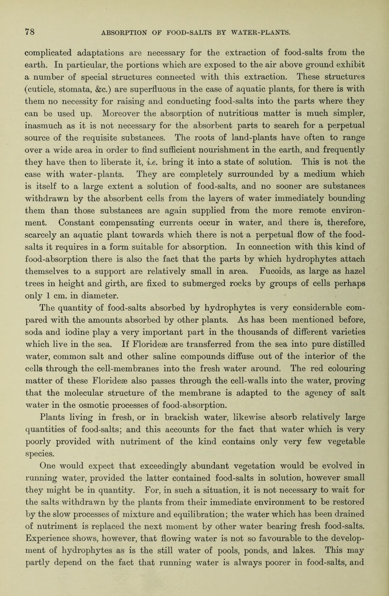 complicated adaptations are necessary for the extraction of food-salts from the earth. In particular, the portions which are exposed to the air above ground exhibit a number of special structures connected with this extraction. These structures (cuticle, stomata, &c.) are superfluous in the case of aquatic plants, for there is with them no necessity for raising and conducting food-salts into the parts where they can be used up. Moreover the absorption of nutritious matter is much simpler, inasmuch as it is not necessary for the absorbent parts to search for a perpetual source of the requisite substances. The roots of land-plants have often to range over a wide area in order to find sufficient nourishment in the earth, and frequently they have then to liberate it, i.e. bring it into a state of solution. This is not the case with water-plants. They are completely surrounded by a medium which is itself to a large extent a solution of food-salts, and no sooner are substances withdrawn by the absorbent cells from the layers of water immediately bounding them than those substances are again supplied from the more remote environ- ment. Constant compensating currents occur in water, and there is, therefore, scarcely an aquatic plant towards which there is not a perpetual flow of the food- salts it requires in a form suitable for absorption. In connection with this kind of food-absorption there is also the fact that the parts by which hydrophytes attach themselves to a support are relatively small in area. Fucoids, as large as hazel trees in height and girth, are fixed to submerged rocks by groups of cells perhaps only 1 cm. in diameter. The quantity of food-salts absorbed by hydrophytes is very considerable com- pared with the amounts absorbed by other plants. As has been mentioned before, soda and iodine play a very important part in the thousands of different varieties which live in the sea. If Floridese are transferred from the sea into pure distilled water, common salt and other saline compounds diffuse out of the interior of the cells through the cell-membranes into the fresh water around. The red colouring matter of these Floridese also passes through the cell-walls into the water, proving that the molecular structure of the membrane is adapted to the agency of salt water in the osmotic processes of food-absorption. Plants living in fresh, or in brackish water, likewise absorb relatively large quantities of food-salts; and this accounts for the fact that water which is very poorly provided with nutriment of the kind contains only very few vegetable species. One would expect that exceedingly abundant vegetation would be evolved in running water, provided the latter contained food-salts in solution, however small they might be in quantity. For, in such a situation, it is not necessary to wait for the salts withdrawn by the plants from their immediate environment to be restored by the slow processes of mixture and equilibration; the water which has been drained of nutriment is replaced the next moment by other water bearing fresh food-salts. Experience shows, however, that flowing water is not so favourable to the develop- ment of hydrophytes as is the still water of pools, ponds, and lakes. This may partly depend on the fact that running water is always poorer in food-salts, and