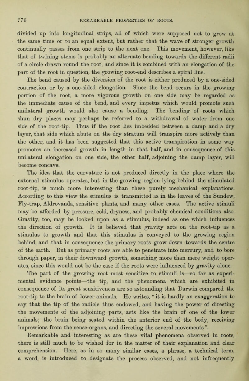 divided up into longitudinal strips, all of which were supposed not to grow at the same time or to an equal extent, but rather that the wave of stronger growth continually passes from one strip to the next one. This movement, however, like that of twining stems is probably an alternate bending towards the different radii of a circle drawn round the root, and since it is combined with an elongation of the pai’t of the root in question, the growing root-end describes a spiral line. The bend caused by the diversion of the root is either produced by a one-sided contraction, or by a one-sided elongation. Since the bend occurs in the growing portion of the root, a more vigorous growth on one side may be regarded as the immediate cause of the bend, and every impetus which would promote such unilateral growth would also cause a bending. The bending of roots which shun dry places may perhaps be referred to a withdrawal of water from one side of the root-tip. Thus if the root lies imbedded between a damp and a dry layer, that side which abuts on the dry stratum will transpire more actively than the other, and it has been suggested that this active transpiration in some way promotes an increased growth in length in that half, and in consequence of this unilateral elongation on one side, the other half, adjoining the damp layer, will become concave. The idea that the curvature is not produced directly in the place where the external stimulus operates, but in the growing region lying behind the stimulated root-tip, is much more interesting than these purely mechanical explanations. According to this view the stimulus is transmitted as in the leaves of the Sundew, Fly-trap, Aldrovanda, sensitive plants, and many other cases. The active stimuli may be afforded by pressure, cold, dryness, and probably chemical conditions also. Gravity, too, may be looked upon as a stimulus, indeed as one which influences the direction of growth. It is believed that gravity acts on the root-tip as a stimulus to growth and that this stimulus is conveyed to the growing region behind, and that in consequence the primary roots grow down towards the centre of the earth. But as primary roots are able to penetrate into mercury, and to bore through paper, in their downward growth, something more than mere weight oper- ates, since this would not be the case if the roots were influenced by gravity alone. The part of the growing root most sensitive to stimuli is—so far as experi- mental evidence points—the tip, and the phenomena which are exhibited in consequence of its great sensitiveness are so astounding that Darwin compared the root-tip to the brain of lower animals. He writes, “ it is hardly an exaggeration to say that the tip of the radicle thus endowed, and having the power of directing the movements of the adjoining parts, acts like the brain of one of the lower animals; the brain being seated within the anterior end of the body, receiving impressions from the sense-organs, and directing the several movements ”. Remarkable and interesting as are these vital phenomena observed in roots, there is still much to be wished for in the matter of their explanation and clear comprehension. Here, as in so many similar cases, a phrase, a technical term, a word, is introduced to designate the process observed, and not infrequently