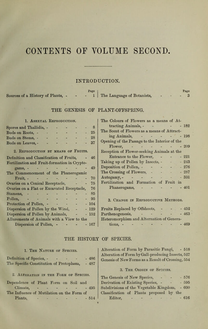 CONTENTS OF VOLUME SECOND INTRODUCTION. Page Sources of a History of Plants, 1 THE GENESIS OF 1. Asexual Reproduction. Spores and Thallidia, 8 Buds on Roots, 25 Buds on Stems, 28 Buds on Leaves, 37 2. Reproduction bt means op Fruits. Definition and Classification of Fruits, - 46 Fertilization and Fruit-formation in Crypto- gams, -------49 The Commencement of the Phanerogamic Fruit, 70 Ovaries on a Conical Receptacle, - - 75 Ovaries on a Flat or Excavated Receptacle, 76 Stamens, - -- -- --85 Pollen, - -- -- --95 Protection of Pollen, 104 Dispersion of Pollen by the Wind, - - 129 Dispersion of Pollen by Animals, - - 152 Allurements of Animals with a Yiew to the Dispersion of Pollen, - - - - 167 Page I The Language of Botanists, - - - 3 PLANT-OFFSPRING. The Colours of Flowers as a means of At- tracting Animals, - - - - 182 The Scent of Flowers as a means of Attract- ing Animals, - - - - - 198 Opening of the Passage to the Interior of the Flower, ------ 209 Reception of Flower-seeking Animals at the Entrance to the Flower, - - - 221 Taking up of Pollen by Insects, - - - 243 Deposition of Pollen, 276 The Crossing of Flowers, - 287 Autogamy, - - - - - - - 331 Fertilization and Formation of Fruit in Phanerogams, 401 3. Change in Reproductive Methods. Fruits Replaced by Offshoots, - 452 Parthenogenesis, 463 Heteromorphism and Alternation of Genera- tions, 469 THE HISTORY OF SPECIES. 1. The Nature of Species. Definition of Species, 486 The Specific Constitution of Protoplasm, - 487 2. Alteration in the Form of Species. Dependence of Plant Form on Soil and Climate, 495 The Influence of Mutilation on the Form of Plants, ------ 514 Alteration of Form by Parasitic Fungi, - 518 Alteration of Form by Gall-producing Insects, 527 Genesis of New Forms as a Result of Crossing, 554 3. The Origin of Species. The Genesis of New Species, - 576 Derivation of Existing Species, - - - 595 Subdivisions of the Vegetable Kingdom, - 600 Classification of Plants proposed by the Editor, - 616